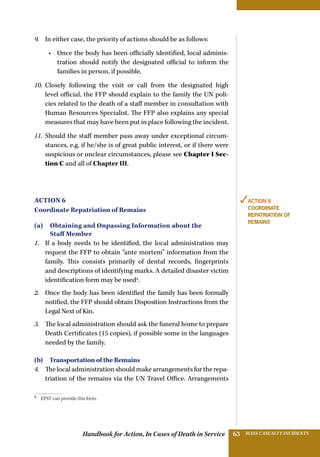 Handbook for Action, In Cases of Death in Service MASS CASUALTY INCIDENTS63
9.	 In either case, the priority of actions should be as follows:
•	 Once the body has been officially identified, local adminis-
tration should notify the designated official to inform the
families in person, if possible.
10.	 Closely following the visit or call from the designated high
level official, the FFP should explain to the family the UN poli-
cies related to the death of a staff member in consultation with
Human Resources Specialist. The FFP also explains any special
measures that may have been put in place following the incident.
11.	 Should the staff member pass away under exceptional circum-
stances, e.g. if he/she is of great public interest, or if there were
suspicious or unclear circumstances, please see Chapter I Sec-
tion C and all of Chapter III.
Action 6
Coordinate Repatriation of Remains
(a) Obtaining and Onpassing Information about the
Staff Member
1.	 If a body needs to be identified, the local administration may
request the FFP to obtain “ante mortem” information from the
family. This consists primarily of dental records, fingerprints
and descriptions of identifying marks. A detailed disaster victim
identification form may be used5
.
2.	 Once the body has been identified the family has been formally
notified, the FFP should obtain Disposition Instructions from the
Legal Next of Kin.
3.	 The local administration should ask the funeral home to prepare
Death Certificates (15 copies), if possible some in the languages
needed by the family.
(b)  Transportation of the Remains
4.	 The local administration should make arrangements for the repa-
triation of the remains via the UN Travel Office. Arrangements
5 
EPST can provide this form.
✓Action 6
Coordinate
Repatriation of
REMAINS
 