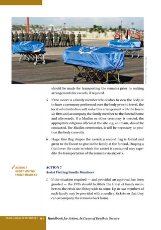 Handbook for Action, In Cases of Death in ServiceMASS CASUALTY INCIDENTS 64
should be made for transporting the remains prior to making
arrangements for escorts, if required.
5.	 If the escort is a family member who wishes to view the body or
to have a ceremony performed over the body prior to travel, the
local administration will make this arrangement with the foren-
sic firm and accompany the family member to the funeral home
and afterwards. If a Muslim or other ceremony is needed, the
appropriate religious official at the site, e,g, an Imam, should be
contacted. For Muslim ceremonies, it will be necessary to posi-
tion the body correctly.
6.	 Flags: One flag drapes the casket; a second flag is folded and
given to the Escort to give to the family at the funeral. Draping a
third over the crate in which the casket is contained may expe-
dite the transportation of the remains via airports.
Action 7
Assist Visiting Family Members
1.	 If the situation required — and provided an approval has been
granted — the FFPs should facilitate the travel of family mem-
bers to the crisis site if they wish to come. Up to two members of
each family may be provided with roundtrip tickets so that they
can accompany the remains back home.
✓Action 7
Assist Visiting
Family Members
UNPhoto/MarcoDormino
 