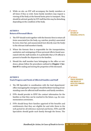 Handbook for Action, In Cases of Death in Service MASS CASUALTY INCIDENTS65
2.	 While on site, an FFP will accompany the family members at
all times if they so wish. Some family members may request a
viewing of the body at the funeral home prior to transport. They
should be advised, gently, by FFP staff that this may be disturbing
depending on the condition of the body.
Action 8
Return of Personal Effects
1.	 The FFP should work together with the forensic firm to return all
items associated (on the body, e.g. watches, jewelry), associated
by (very close by), and unassociated (not directly near the body)
to the relevant staff member’s family.
2.	 Where the forensic firm is responsible for the transportation,
sanitation and cataloguing of these personal effects found asso-
ciated with the staff member. It is preferable that a UN official is
present to handle the shipments to the families.
3.	 Should the staff member have belongings in the office or resi-
dence, please follow the procedures outlined in Chapter 1 Sec-
tion D for sealing and storing the properties of the deceased.
Action 9
Track Progress and Needs of Affected Families and Staff
1.	 The HR Specialist in coordination with the lead department/
office managaing the emergency should facilitate tracking of out-
standing cases for affected staff members and family members.
2.	 FFPs should provide to EPST the contact information for the
families so that they can be reached in the future, e.g., for com-
memoration ceremonies.
3.	 FFPs should keep their families apprised of the benefits and
entitlements that they are eligible for and refer them to the
web portal for all reference material and forms. FFPs and HR
Specialists should guide each family through the forms. The
✓Action 8
Return of
Personal effects
✓Action 9
Track Progress
and Needs of
Affected Families
and Staff
 