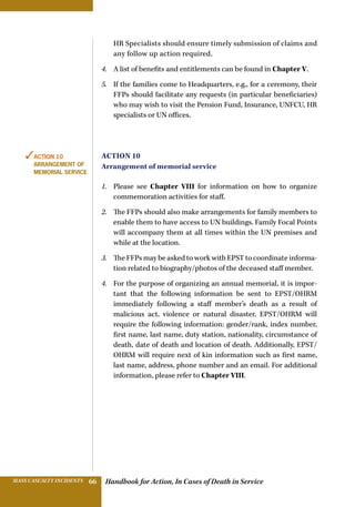 Handbook for Action, In Cases of Death in ServiceMASS CASUALTY INCIDENTS 66
HR Specialists should ensure timely submission of claims and
any follow up action required.
4.	 A list of benefits and entitlements can be found in Chapter V.
5.	 If the families come to Headquarters, e.g., for a ceremony, their
FFPs should facilitate any requests (in particular beneficiaries)
who may wish to visit the Pension Fund, Insurance, UNFCU, HR
specialists or UN offices.
Action 10
Arrangement of memorial service
1.	 Please see Chapter VIII for information on how to organize
commemoration activities for staff.
2.	 The FFPs should also make arrangements for family members to
enable them to have access to UN buildings. Family Focal Points
will accompany them at all times within the UN premises and
while at the location.
3.	 The FFPs may be asked to work with EPST to coordinate informa-
tion related to biography/photos of the deceased staff member.
4.	 For the purpose of organizing an annual memorial, it is impor-
tant that the following information be sent to EPST/OHRM
immediately following a staff member’s death as a result of
malicious act, violence or natural disaster. EPST/OHRM will
require the following information: gender/rank, index number,
first name, last name, duty station, nationality, circumstance of
death, date of death and location of death. Additionally, EPST/
OHRM will require next of kin information such as first name,
last name, address, phone number and an email. For additional
information, please refer to Chapter VIII.
✓Action 10
Arrangement of
memorial service
 