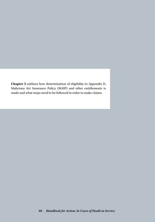 Chapter 5 outlines how determination of eligibility to Appendix D,
Malicious Act Insurance Policy (MAIP) and other entitlements is
made and what steps need to be followed in order to make claims.
Handbook for Action, In Cases of Death in Service68
 