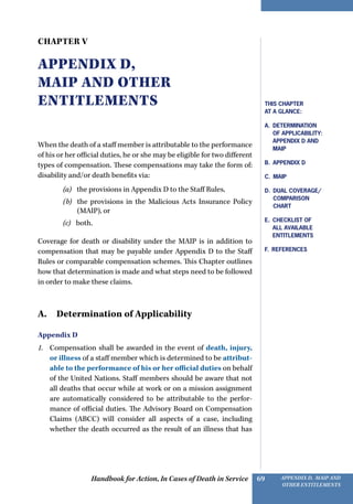 Handbook for Action, In Cases of Death in Service Appendix D, MAIP and
other Entitlements
69
Chapter V
Appendix D,
MAIP and other
Entitlements
When the death of a staff member is attributable to the performance
of his or her official duties, he or she may be eligible for two different
types of compensation. These compensations may take the form of:
disability and/or death benefits via:
(a)   the provisions in Appendix D to the Staff Rules,
(b)  the provisions in the Malicious Acts Insurance Policy
(MAIP), or
(c)   both.
Coverage for death or disability under the MAIP is in addition to
compensation that may be payable under Appendix D to the Staff
Rules or comparable compensation schemes. This Chapter outlines
how that determination is made and what steps need to be followed
in order to make these claims.
A. Determination of Applicability
Appendix D
1.	 Compensation shall be awarded in the event of death, injury,
or illness of a staff member which is determined to be attribut-
able to the performance of his or her official duties on behalf
of the United Nations. Staff members should be aware that not
all deaths that occur while at work or on a mission assignment
are automatically considered to be attributable to the perfor-
mance of official duties. The Advisory Board on Compensation
Claims (ABCC) will consider all aspects of a case, including
whether the death occurred as the result of an illness that has
This Chapter
at a Glance:
A.  Determination
of Applicability:
Appendix D and
MAIP
B. Appendix D
C. MAIP
D. Dual Coverage/
Comparison
Chart
E. CHECKLIST OF
ALL AVAILABLE
ENTITLEMENTS
F. References
 