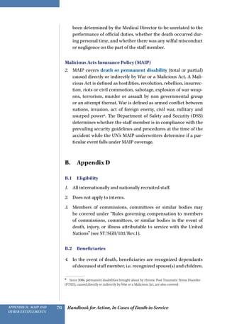 Handbook for Action, In Cases of Death in ServiceAppendix D, MAIP and
other Entitlements
70
been determined by the Medical Director to be unrelated to the
performance of official duties, whether the death occurred dur-
ing personal time, and whether there was any wilful misconduct
or negligence on the part of the staff member.
Malicious Acts Insurance Policy (MAIP)
2.	 MAIP covers death or permanent disability (total or partial)
caused directly or indirectly by War or a Malicious Act. A Mali-
cious Act is defined as hostilities, revolution, rebellion, insurrec-
tion, riots or civil commotion, sabotage, explosion of war weap-
ons, terrorism, murder or assault by non governmental group
or an attempt thereat. War is defined as armed conflict between
nations, invasion, act of foreign enemy, civil war, military and
usurped power6
. The Department of Safety and Security (DSS)
determines whether the staff member is in compliance with the
prevailing security guidelines and procedures at the time of the
accident while the UN’s MAIP underwriters determine if a par-
ticular event falls under MAIP coverage.
B.  Appendix D
B.1 Eligibility
1.	 All internationally and nationally recruited staff.
2.	 Does not apply to interns.
3.	 Members of commissions, committees or similar bodies may
be covered under “Rules governing compensation to members
of commissions, committees, or similar bodies in the event of
death, injury, or illness attributable to service with the United
Nations” (see ST/SGB/103/Rev.1).
B.2 Beneficiaries
4.	 In the event of death, beneficiaries are recognized dependants
of deceased staff member, i.e. recognized spouse(s) and children.
6 
Since 2006, permanent disabilities brought about by chronic Post Traumatic Stress Disorder
(PTSD), caused directly or indirectly by War or a Malicious Act, are also covered.
 