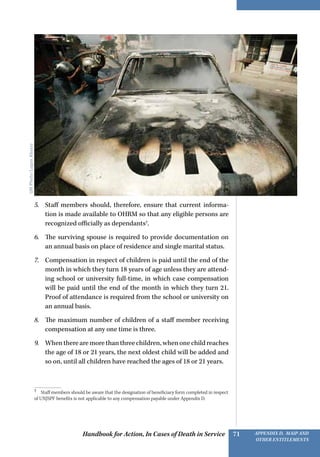 Handbook for Action, In Cases of Death in Service Appendix D, MAIP and
other Entitlements
71
5.	 Staff members should, therefore, ensure that current informa-
tion is made available to OHRM so that any eligible persons are
recognized officially as dependants7
.
6.	 The surviving spouse is required to provide documentation on
an annual basis on place of residence and single marital status.
7.	 Compensation in respect of children is paid until the end of the
month in which they turn 18 years of age unless they are attend-
ing school or university full-time, in which case compensation
will be paid until the end of the month in which they turn 21.
Proof of attendance is required from the school or university on
an annual basis.
8.	 The maximum number of children of a staff member receiving
compensation at any one time is three.
9.	 When there are more than three children, when one child reaches
the age of 18 or 21 years, the next oldest child will be added and
so on, until all children have reached the ages of 18 or 21 years.
7 
Staff members should be aware that the designation of beneficiary form completed in respect
of UNJSPF benefits is not applicable to any compensation payable under Appendix D.
UNPhoto/LoganAbassi
 