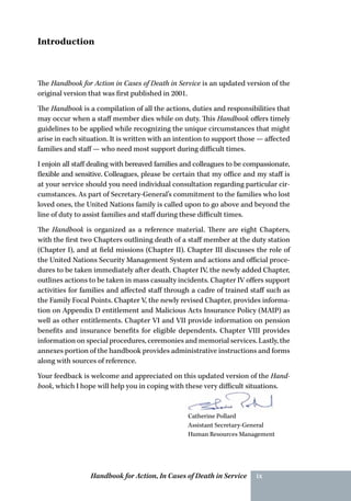Handbook for Action, In Cases of Death in Service ix
The Handbook for Action in Cases of Death in Service is an updated version of the
original version that was first published in 2001.
The Handbook is a compilation of all the actions, duties and responsibilities that
may occur when a staff member dies while on duty. This Handbook offers timely
guidelines to be applied while recognizing the unique circumstances that might
arise in each situation. It is written with an intention to support those — affected
families and staff — who need most support during difficult times.
I enjoin all staff dealing with bereaved families and colleagues to be compassionate,
flexible and sensitive. Colleagues, please be certain that my office and my staff is
at your service should you need individual consultation regarding particular cir-
cumstances. As part of Secretary-General’s commitment to the families who lost
loved ones, the United Nations family is called upon to go above and beyond the
line of duty to assist families and staff during these difficult times.
The Handbook is organized as a reference material. There are eight Chapters,
with the first two Chapters outlining death of a staff member at the duty station
(Chapter I), and at field missions (Chapter II). Chapter III discusses the role of
the United Nations Security Management System and actions and official proce-
dures to be taken immediately after death. Chapter IV, the newly added Chapter,
outlines actions to be taken in mass casualty incidents. Chapter IV offers support
activities for families and affected staff through a cadre of trained staff such as
the Family Focal Points. Chapter V, the newly revised Chapter, provides informa-
tion on Appendix D entitlement and Malicious Acts Insurance Policy (MAIP) as
well as other entitlements. Chapter VI and VII provide information on pension
benefits and insurance benefits for eligible dependents. Chapter VIII provides
information on special procedures, ceremonies and memorial services. Lastly, the
annexes portion of the handbook provides administrative instructions and forms
along with sources of reference.
Your feedback is welcome and appreciated on this updated version of the Hand-
book, which I hope will help you in coping with these very difficult situations.
Catherine Pollard
Assistant Secretary-General
Human Resources Management
Introduction
 