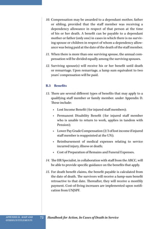 Handbook for Action, In Cases of Death in ServiceAppendix D, MAIP and
other Entitlements
72
10.	 Compensation may be awarded to a dependant mother, father
or sibling, provided that the staff member was receiving a
dependency allowance in respect of that person at the time
of his or her death. A benefit can be payable to a dependant
mother or father (only one) in cases in which there is no surviv-
ing spouse or children in respect of whom a dependency allow-
ance was being paid at the date of the death of the staff member.
11.	 When there is more than one surviving spouse, the annual com-
pensation will be divided equally among the surviving spouses.
12.	 Surviving spouse(s) will receive his or her benefit until death
or remarriage. Upon remarriage, a lump sum equivalent to two
years’ compensation will be paid.
B.3 Benefits
13.	 There are several different types of benefits that may apply to a
qualifying staff member or family member. under Appendix D.
These include:
•	 Lost Income Benefit (for injured staff members);
•	 Permanent Disability Benefit (for injured staff member
who is unable to return to work, applies in tandem with
Pension);
•	 Lower Pay Grade Compensation (2/3 of lost income if injured
staff member is reappointed at the UN);
•	 Reimbursement of medical expenses relating to service
incurred injury, illness or death;
•	 Cost of Preparation of Remains and Funeral Expenses.
14.	 The HR Specialist, in collaboration with staff from the ABCC, will
be able to provide specific guidance on the benefits that apply.
15.	 For death benefit claims, the benefit payable is calculated from
the date of death. The survivors will receive a lump-sum benefit
retroactive to that date. Thereafter, they will receive a monthly
payment. Cost-of-living increases are implemented upon notifi-
cation from UNJSPF.
 