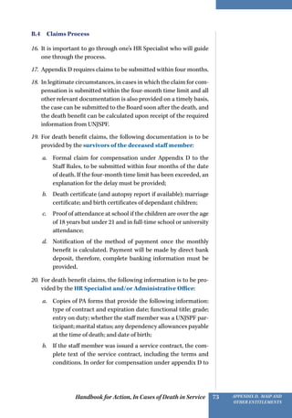 Handbook for Action, In Cases of Death in Service Appendix D, MAIP and
other Entitlements
73
B.4  Claims Process
16.	 It is important to go through one’s HR Specialist who will guide
one through the process.
17.	 Appendix D requires claims to be submitted within four months.
18.	 In legitimate circumstances, in cases in which the claim for com-
pensation is submitted within the four-month time limit and all
other relevant documentation is also provided on a timely basis,
the case can be submitted to the Board soon after the death, and
the death benefit can be calculated upon receipt of the required
information from UNJSPF.
19.	 For death benefit claims, the following documentation is to be
provided by the survivors of the deceased staff member:
a.	 Formal claim for compensation under Appendix D to the
Staff Rules, to be submitted within four months of the date
of death. If the four-month time limit has been exceeded, an
explanation for the delay must be provided;
b.	 Death certificate (and autopsy report if available); marriage
certificate; and birth certificates of dependant children;
c.	 Proof of attendance at school if the children are over the age
of 18 years but under 21 and in full-time school or university
attendance;
d.	 Notification of the method of payment once the monthly
benefit is calculated. Payment will be made by direct bank
deposit, therefore, complete banking information must be
provided.
20.	 For death benefit claims, the following information is to be pro-
vided by the HR Specialist and/or Administrative Office:
a.	 Copies of PA forms that provide the following information:
type of contract and expiration date; functional title; grade;
entry on duty; whether the staff member was a UNJSPF par-
ticipant; marital status; any dependency allowances payable
at the time of death; and date of birth;
b.	 If the staff member was issued a service contract, the com-
plete text of the service contract, including the terms and
conditions. In order for compensation under appendix D to
 