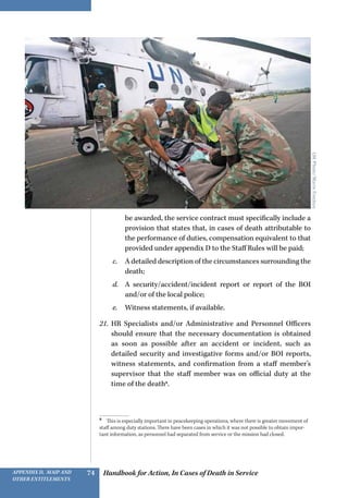 Handbook for Action, In Cases of Death in ServiceAppendix D, MAIP and
other Entitlements
74
be awarded, the service contract must specifically include a
provision that states that, in cases of death attributable to
the performance of duties, compensation equivalent to that
provided under appendix D to the Staff Rules will be paid;
c.	 A detailed description of the circumstances surrounding the
death;
d.	 A security/accident/incident report or report of the BOI
and/or of the local police;
e.	 Witness statements, if available.
21.	 HR Specialists and/or Administrative and Personnel Officers
should ensure that the necessary documentation is obtained
as soon as possible after an accident or incident, such as
detailed security and investigative forms and/or BOI reports,
witness statements, and confirmation from a staff member’s
supervisor that the staff member was on official duty at the
time of the death8
.
8 
This is especially important in peacekeeping operations, where there is greater movement of
staff among duty stations. There have been cases in which it was not possible to obtain impor-
tant information, as personnel had separated from service or the mission had closed.
UNPhoto/MarieFrechon
 