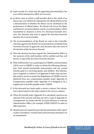 Handbook for Action, In Cases of Death in Service Appendix D, MAIP and
other Entitlements
75
22.	 Upon receipt of a claim and all supporting documentation, the
case will be submitted to ABCC for its review.
23.	 In those cases in which a staff member died as the result of an
illness, the case will first be submitted to the Medical Director for
a determination of whether the illness can be attributed to the
performance of official duties. The Board will review the Medi-
cal Director’s recommendation and its recommendation will be
transmitted to claimant in form of a Secretary-General’s deci-
sion. The claimant may wish to appeal the Secretary-General’s
decision if it is not favourable.
24.	 The recommendations of the Board are sent to the Controller
who may approve the Board’s recommendations on behalf of the
Secretary-General. If approved, such decision takes the form of
the decision of the Secretary-General.
25.	 Once the decision has been signed, the Administrative Office or
the survivors of the staff member will be notified and they will
receive a copy of the Secretary-General’s decision.
26.	 If the staff member was a participant in UNJSPF, a memorandum
will be sent to UNJSPF in order to obtain the following informa-
tion: final annual pensionable remuneration and any annual
benefits paid to a surviving spouse and children. This informa-
tion is required, as Article 4.1 of Appendix D states that any ben-
efits paid to survivors under the Regulations of UNJSPF must be
deducted from any compensation payable under Appendix D.
Compensation payable under Appendix D is designed to be a
supplement to benefits payable under UNJSPF.
27.	 If the deceased was hired under a service contract, the calcula-
tion is done based on the salary stated in the service contract.
28.	 When the benefit under Appendix D is calculated, survivors are
advised of the amount and they are sent a copy of Appendix D.
Arrangements are made with the Accounts Division or with the
Administrative Office ( for example, UNDP, UNICEF) in order to
effect payment.
29.	 Beneficiariesarerequiredtoprovidedocumentationwithrespect
to place of residence, marital status and university attendance on
an annual basis.
 