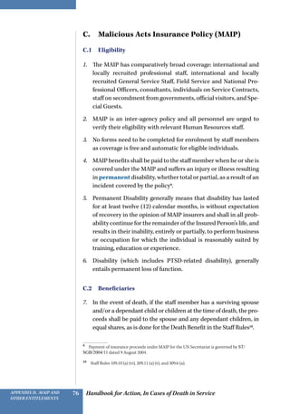 Handbook for Action, In Cases of Death in ServiceAppendix D, MAIP and
other Entitlements
76
C.  Malicious Acts Insurance Policy (MAIP)
C.1 Eligibility
1.	 The MAIP has comparatively broad coverage: international and
locally recruited professional staff, international and locally
recruited General Service Staff, Field Service and National Pro-
fessional Officers, consultants, individuals on Service Contracts,
staff on secondment from governments, official visitors, and Spe-
cial Guests.
2.	 MAIP is an inter-agency policy and all personnel are urged to
verify their eligibility with relevant Human Resources staff.
3.	 No forms need to be completed for enrolment by staff members
as coverage is free and automatic for eligible individuals.
4.	 MAIP benefits shall be paid to the staff member when he or she is
covered under the MAIP and suffers an injury or illness resulting
in permanent disability, whether total or partial, as a result of an
incident covered by the policy9
.
5.	 Permanent Disability generally means that disability has lasted
for at least twelve (12) calendar months, is without expectation
of recovery in the opinion of MAIP insurers and shall in all prob-
ability continue for the remainder of the Insured Person’s life, and
results in their inability, entirely or partially, to perform business
or occupation for which the individual is reasonably suited by
training, education or experience.
6.	 Disability (which includes PTSD-related disability), generally
entails permanent loss of function.
C.2 Beneficiaries
7.	 In the event of death, if the staff member has a surviving spouse
and/or a dependant child or children at the time of death, the pro-
ceeds shall be paid to the spouse and any dependant children, in
equal shares, as is done for the Death Benefit in the Staff Rules10
.
9 
Payment of insurance proceeds under MAIP for the UN Secretariat is governed by ST/
SGB/2004/11 dated 9 August 2004.
10 
Staff Rules 109.10 (a) (vi), 209.11 (a) (v), and 309.6 (a).
 