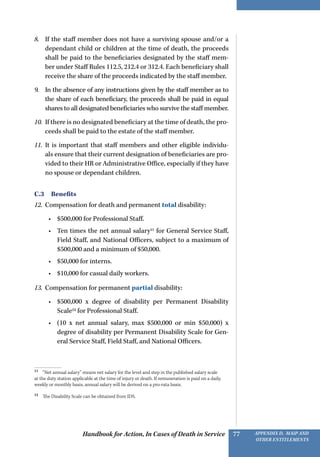 Handbook for Action, In Cases of Death in Service Appendix D, MAIP and
other Entitlements
77
8.	 If the staff member does not have a surviving spouse and/or a
dependant child or children at the time of death, the proceeds
shall be paid to the beneficiaries designated by the staff mem-
ber under Staff Rules 112.5, 212.4 or 312.4. Each beneficiary shall
receive the share of the proceeds indicated by the staff member.
9.	 In the absence of any instructions given by the staff member as to
the share of each beneficiary, the proceeds shall be paid in equal
shares to all designated beneficiaries who survive the staff member.
10.	 If there is no designated beneficiary at the time of death, the pro-
ceeds shall be paid to the estate of the staff member.
11.	 It is important that staff members and other eligible individu-
als ensure that their current designation of beneficiaries are pro-
vided to their HR or Administrative Office, especially if they have
no spouse or dependant children.
C.3 Benefits
12.	 Compensation for death and permanent total disability:
•	 $500,000 for Professional Staff.
•	 Ten times the net annual salary11
for General Service Staff,
Field Staff, and National Officers, subject to a maximum of
$500,000 and a minimum of $50,000.
•	 $50,000 for interns.
•	 $10,000 for casual daily workers.
13.	 Compensation for permanent partial disability:
•	 $500,000 x degree of disability per Permanent Disability
Scale12
for Professional Staff.
•	 (10 x net annual salary, max $500,000 or min $50,000) x
degree of disability per Permanent Disability Scale for Gen-
eral Service Staff, Field Staff, and National Officers.
11 
“Net annual salary” means net salary for the level and step in the published salary scale
at the duty station applicable at the time of injury or death. If remuneration is paid on a daily,
weekly or monthly basis, annual salary will be derived on a pro-rata basis.
12 
The Disability Scale can be obtained from IDS.
 