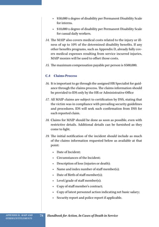 Handbook for Action, In Cases of Death in ServiceAppendix D, MAIP and
other Entitlements
78
•	 $50,000 x degree of disability per Permanent Disability Scale
for interns.
•	 $10,000 x degree of disability per Permanent Disability Scale
for casual daily workers.
14.	 The MAIP also covers medical costs related to the injury or ill-
ness of up to 10% of the determined disability benefits. If any
other benefits programs, such as Appendix D, already fully cov-
ers medical expenses resulting from service incurred injuries,
MAIP monies will be used to offset those costs.
15.	 The maximum compensation payable per person is $500,000.
C.4  Claims Process
16.	 It is important to go through the assigned HR Specialist for guid-
ance through the claims process. The claims information should
be provided to IDS only by the HR or Administrative Office
17.	 All MAIP claims are subject to certification by DSS, stating that
the victim was in compliance with prevailing security guidelines
and procedures. IDS will seek such confirmation from DSS for
each reported claim.
18.	 Claims for MAIP should be done as soon as possible, even with
restrictive details. Additional details can be furnished as they
come to light.
19.	 The initial notification of the incident should include as much
of the claims information requested below as available at that
point:
•	 Date of Incident;
•	 Circumstances of the Incident;
•	 Description of loss (injuries or death);
•	 Name and index number of staff member(s);
•	 Date of Birth of staff member(s);
•	 Level/grade of staff member(s);
•	 Copy of staff member’s contract;
•	 Copy of latest personnel action indicating net basic salary;
•	 Security report and police report if applicable.
 