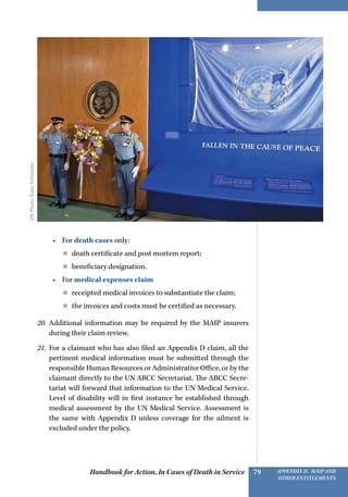 Handbook for Action, In Cases of Death in Service Appendix D, MAIP and
other Entitlements
79
•	 For death cases only:
¤¤ death certificate and post mortem report;
¤¤ beneficiary designation.
•	 For medical expenses claim
¤¤ receipted medical invoices to substantiate the claim;
¤¤ the invoices and costs must be certified as necessary.
20.	 Additional information may be required by the MAIP insurers
during their claim review.
21.	 For a claimant who has also filed an Appendix D claim, all the
pertinent medical information must be submitted through the
responsible Human Resources or Administrative Office, or by the
claimant directly to the UN ABCC Secretariat. The ABCC Secre-
tariat will forward that information to the UN Medical Service.
Level of disability will in first instance be established through
medical assessment by the UN Medical Service. Assessment is
the same with Appendix D unless coverage for the ailment is
excluded under the policy.
UNPhoto/EvanSchneider
 