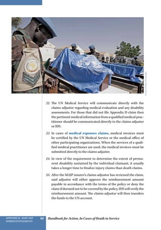 Handbook for Action, In Cases of Death in ServiceAppendix D, MAIP and
other Entitlements
80
22.	 The UN Medical Service will communicate directly with the
claims adjustor regarding medical evaluation and any disability
assessments. For those that did not file Appendix D claim then
the pertinent medical information from a qualified medical prac-
titioner should be communicated directly to the claims adjuster
or IDS.
23.	 In cases of medical expenses claims, medical invoices must
be certified by the UN Medical Service or the medical office of
other participating organizations. When the services of a quali-
fied medical practitioner are used, the medical invoices must be
submitted directly to the claims adjuster.
24.	 In view of the requirement to determine the extent of perma-
nent disability sustained by the individual claimant, it usually
takes a longer time to finalize injury claims than death claims.
25.	 After the MAIP insurer’s claims adjustor has reviewed the claim,
said adjustor will either approve the reimbursement amount
payable in accordance with the terms of the policy or deny the
claim if deemed not to be covered by the policy. IDS will verify the
reimbursement amount. The claims adjustor will then transfers
the funds to the UN account.
UNPhoto/StuartPrice
 