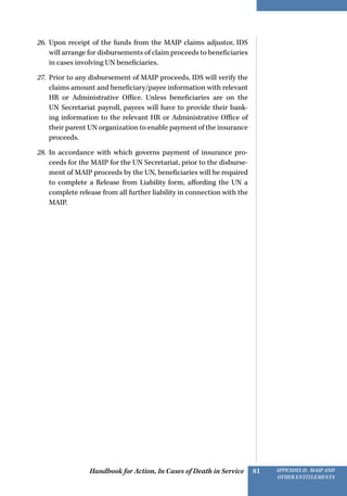Handbook for Action, In Cases of Death in Service Appendix D, MAIP and
other Entitlements
81
26.	 Upon receipt of the funds from the MAIP claims adjustor, IDS
will arrange for disbursements of claim proceeds to beneficiaries
in cases involving UN beneficiaries.
27.	 Prior to any disbursement of MAIP proceeds, IDS will verify the
claims amount and beneficiary/payee information with relevant
HR or Administrative Office. Unless beneficiaries are on the
UN Secretariat payroll, payees will have to provide their bank-
ing information to the relevant HR or Administrative Office of
their parent UN organization to enable payment of the insurance
proceeds.
28.	 In accordance with which governs payment of insurance pro-
ceeds for the MAIP for the UN Secretariat, prior to the disburse-
ment of MAIP proceeds by the UN, beneficiaries will be required
to complete a Release from Liability form, affording the UN a
complete release from all further liability in connection with the
MAIP.
 