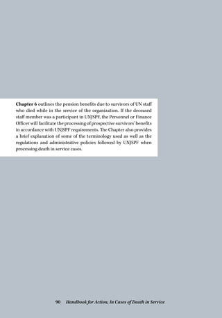 Chapter 6 outlines the pension benefits due to survivors of UN staff
who died while in the service of the organization. If the deceased
staff member was a participant in UNJSPF, the Personnel or Finance
Officer will facilitate the processing of prospective survivors’ benefits
in accordance with UNJSPF requirements. The Chapter also provides
a brief explanation of some of the terminology used as well as the
regulations and administrative policies followed by UNJSPF when
processing death in service cases.
Handbook for Action, In Cases of Death in Service90
 
