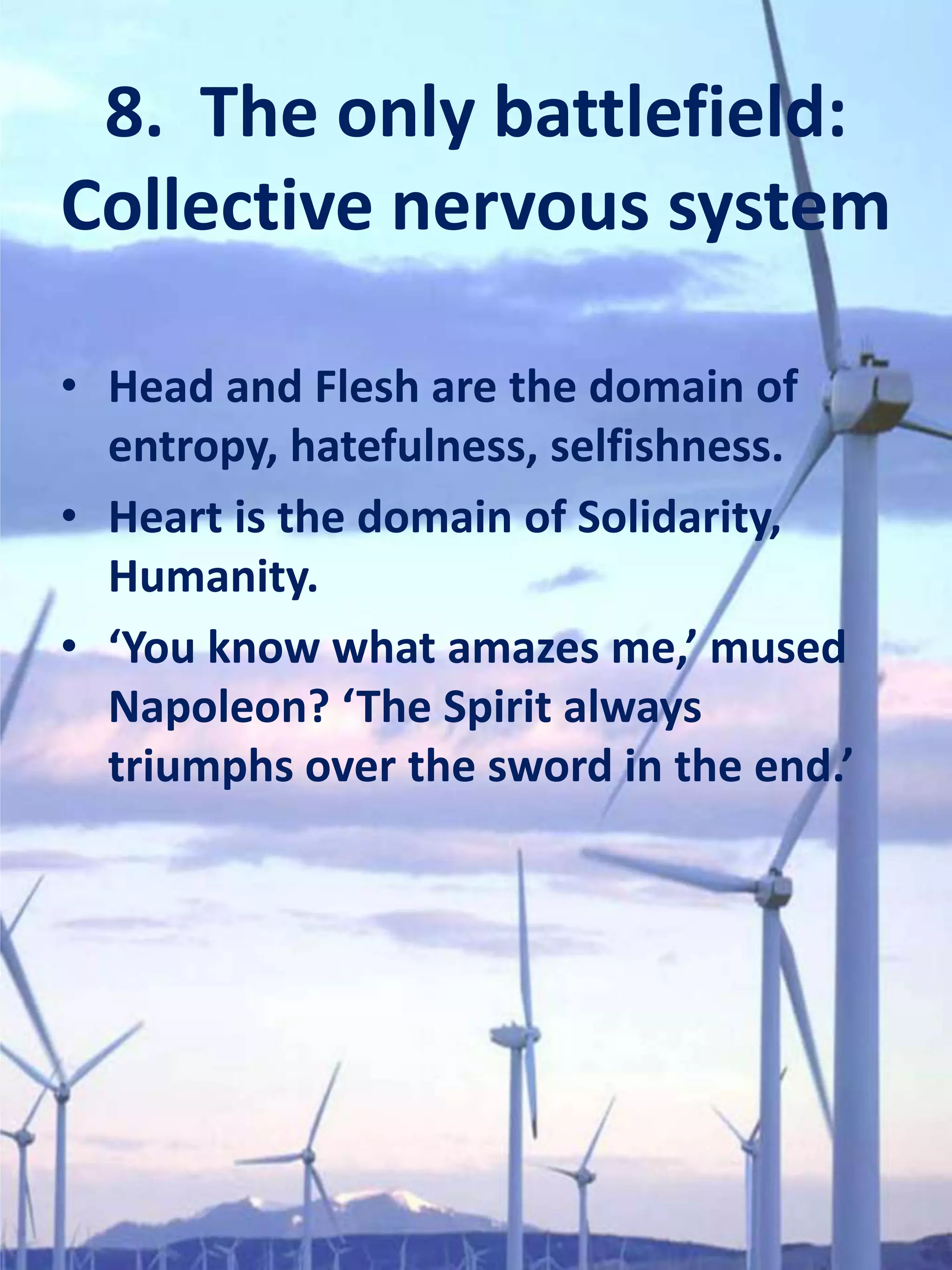 8. The only battlefield:
Collective nervous system

• Head and Flesh are the domain of
  entropy, hatefulness, selfishness.
• Heart is the domain of Solidarity,
  Humanity.
• ‘You know what amazes me,’ mused
  Napoleon? ‘The Spirit always
  triumphs over the sword in the end.’
 