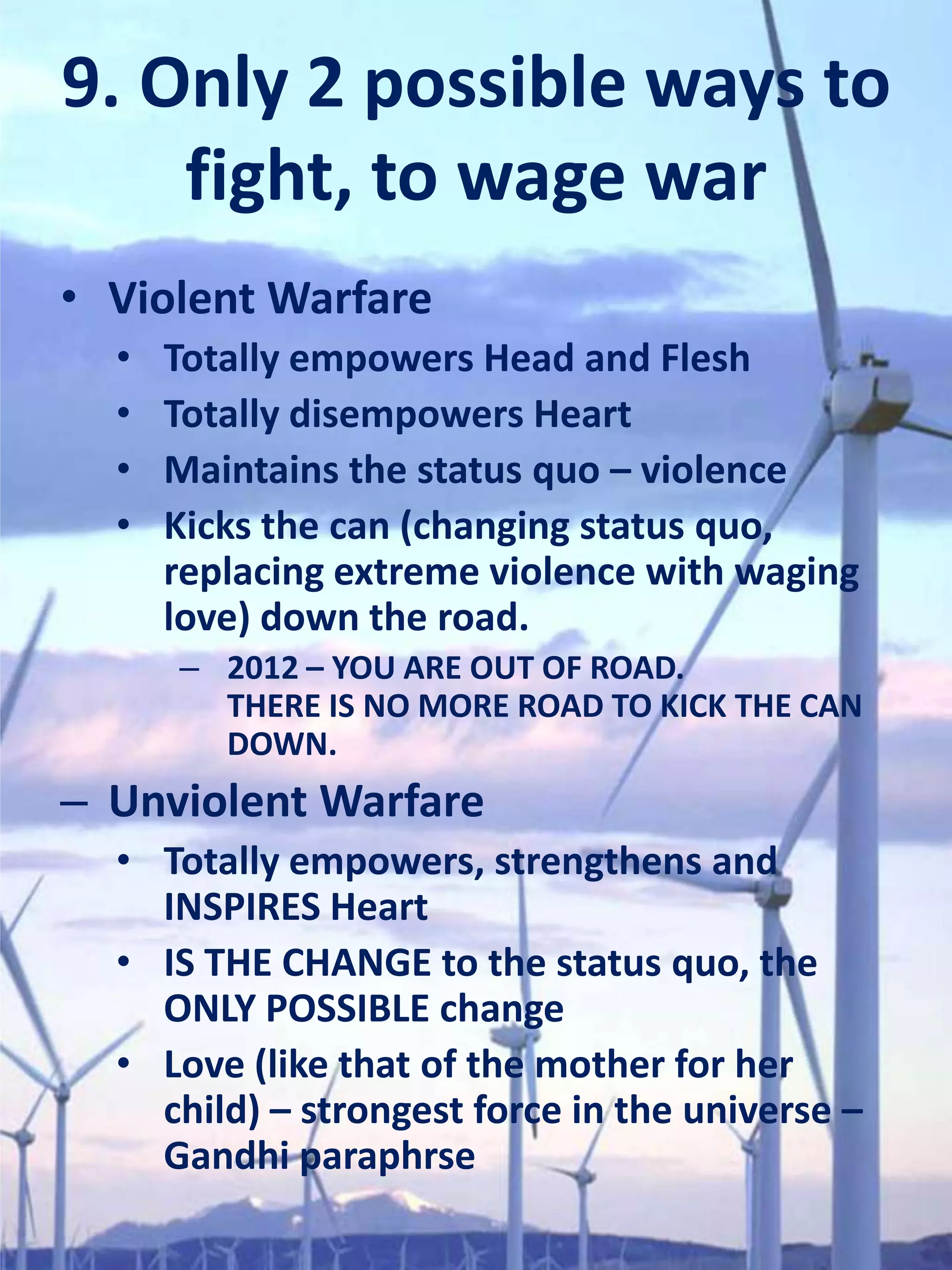9. Only 2 possible ways to
    fight, to wage war
• Violent Warfare
  •   Totally empowers Head and Flesh
  •   Totally disempowers Heart
  •   Maintains the status quo – violence
  •   Kicks the can (changing status quo,
      replacing extreme violence with waging
      love) down the road.
      – 2012 – YOU ARE OUT OF ROAD.
        THERE IS NO MORE ROAD TO KICK THE CAN
        DOWN.
– Unviolent Warfare
  • Totally empowers, strengthens and
    INSPIRES Heart
  • IS THE CHANGE to the status quo, the
    ONLY POSSIBLE change
  • Love (like that of the mother for her
    child) – strongest force in the universe –
    Gandhi paraphrse
 