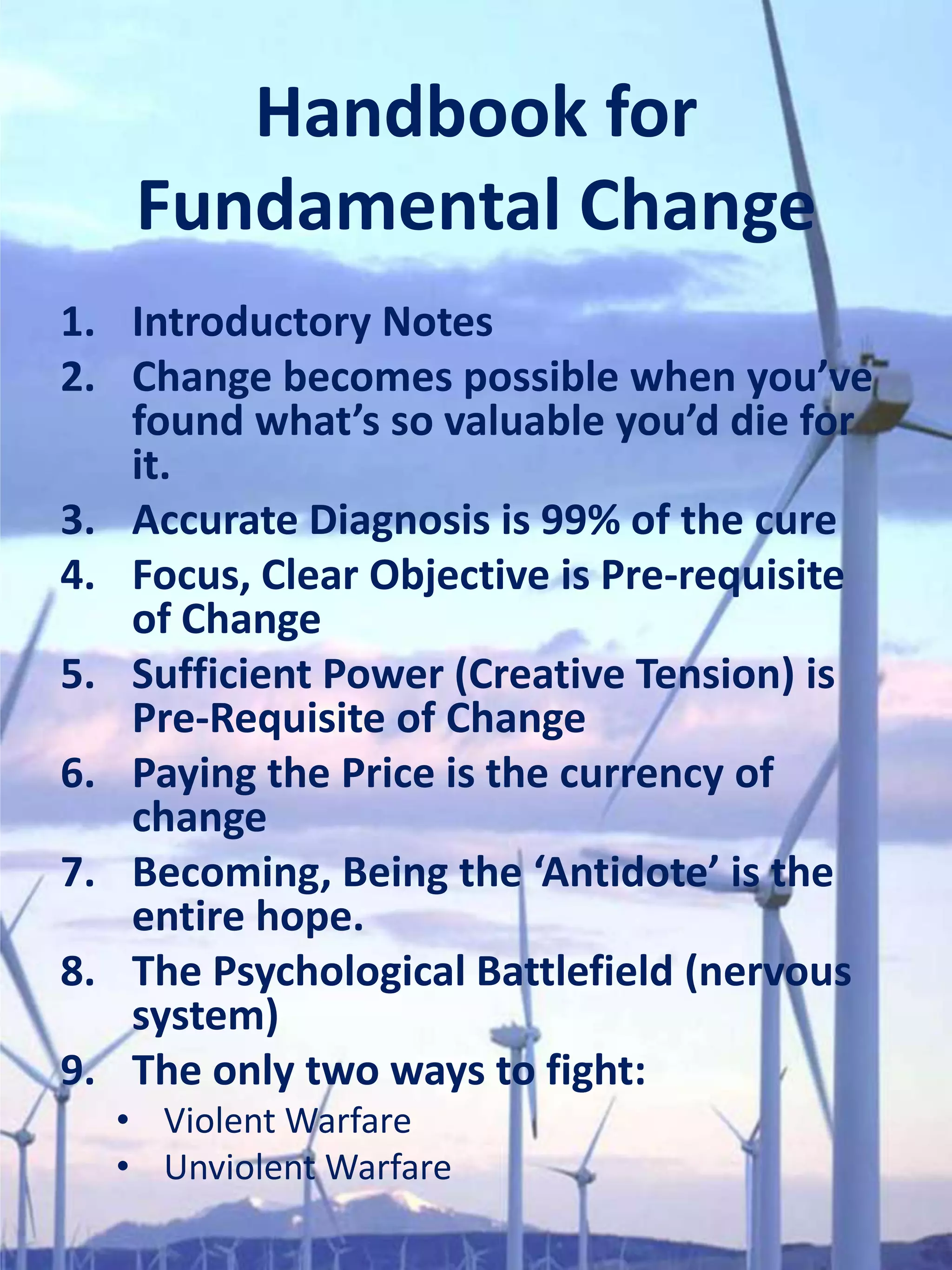 Handbook for
   Fundamental Change
1. Introductory Notes
2. Change becomes possible when you’ve
   found what’s so valuable you’d die for
   it.
3. Accurate Diagnosis is 99% of the cure
4. Focus, Clear Objective is Pre-requisite
   of Change
5. Sufficient Power (Creative Tension) is
   Pre-Requisite of Change
6. Paying the Price is the currency of
   change
7. Becoming, Being the ‘Antidote’ is the
   entire hope.
8. The Psychological Battlefield (nervous
   system)
9. The only two ways to fight:
  • Violent Warfare
  • Unviolent Warfare
 