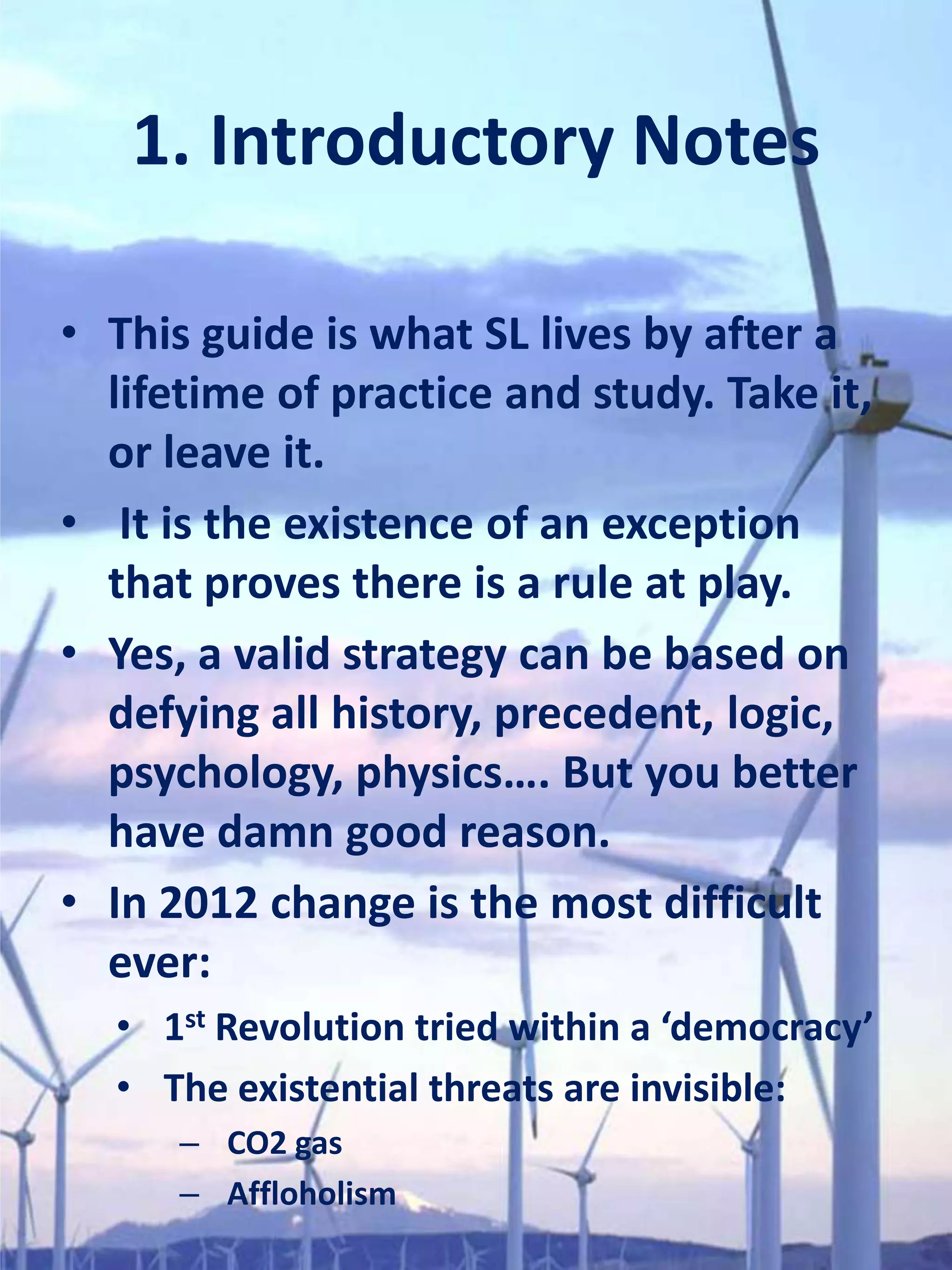 1. Introductory Notes

• This guide is what SL lives by after a
  lifetime of practice and study. Take it,
  or leave it.
• It is the existence of an exception
  that proves there is a rule at play.
• Yes, a valid strategy can be based on
  defying all history, precedent, logic,
  psychology, physics…. But you better
  have damn good reason.
• In 2012 change is the most difficult
  ever:
  • 1st Revolution tried within a ‘democracy’
  • The existential threats are invisible:
      – CO2 gas
      – Affloholism
 