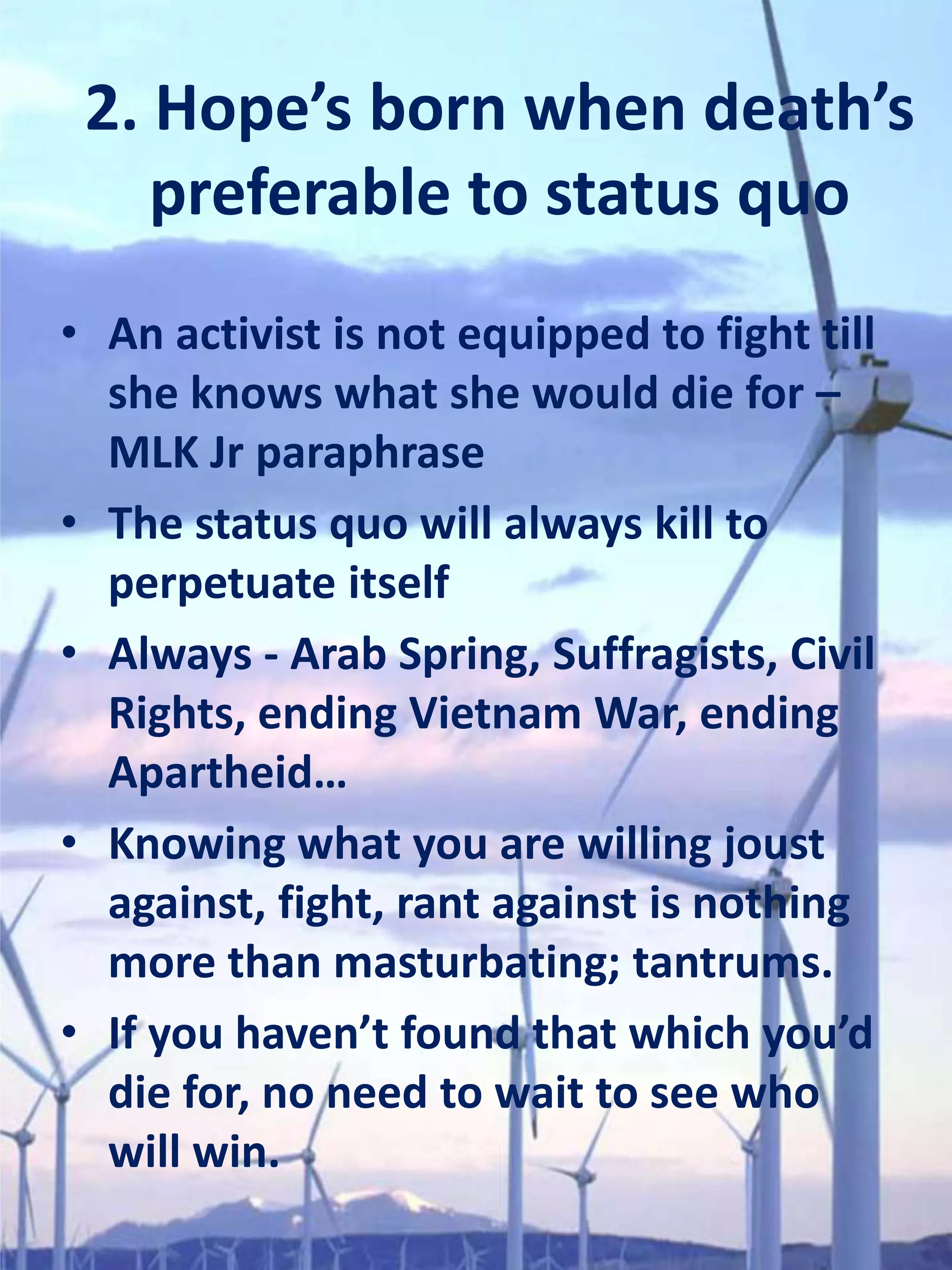 2. Hope’s born when death’s
    preferable to status quo
• An activist is not equipped to fight till
  she knows what she would die for –
  MLK Jr paraphrase
• The status quo will always kill to
  perpetuate itself
• Always - Arab Spring, Suffragists, Civil
  Rights, ending Vietnam War, ending
  Apartheid…
• Knowing what you are willing joust
  against, fight, rant against is nothing
  more than masturbating; tantrums.
• If you haven’t found that which you’d
  die for, no need to wait to see who
  will win.
 