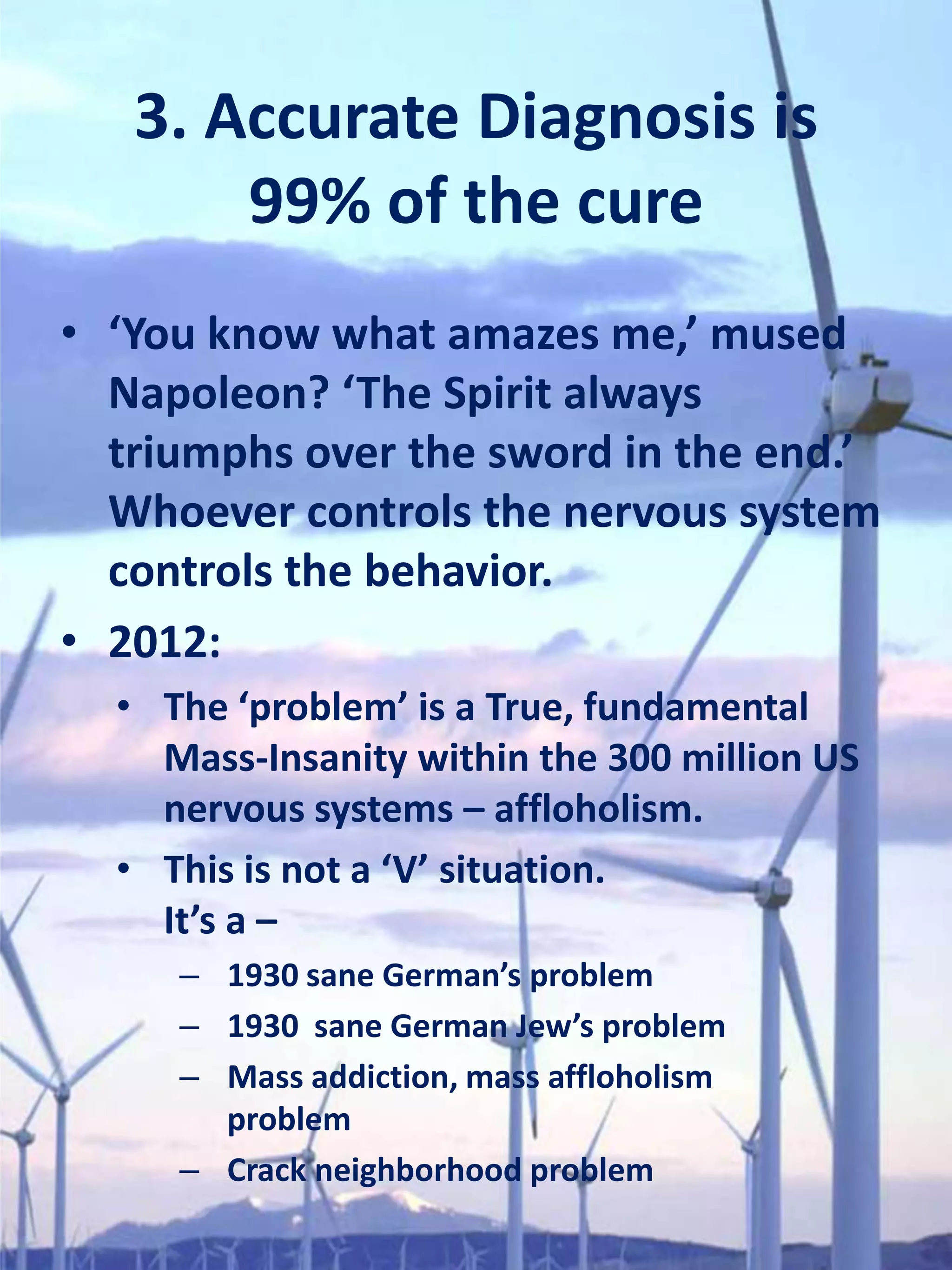 3. Accurate Diagnosis is
       99% of the cure
• ‘You know what amazes me,’ mused
  Napoleon? ‘The Spirit always
  triumphs over the sword in the end.’
  Whoever controls the nervous system
  controls the behavior.
• 2012:
  • The ‘problem’ is a True, fundamental
    Mass-Insanity within the 300 million US
    nervous systems – affloholism.
  • This is not a ‘V’ situation.
    It’s a –
     – 1930 sane German’s problem
     – 1930 sane German Jew’s problem
     – Mass addiction, mass affloholism
       problem
     – Crack neighborhood problem
 