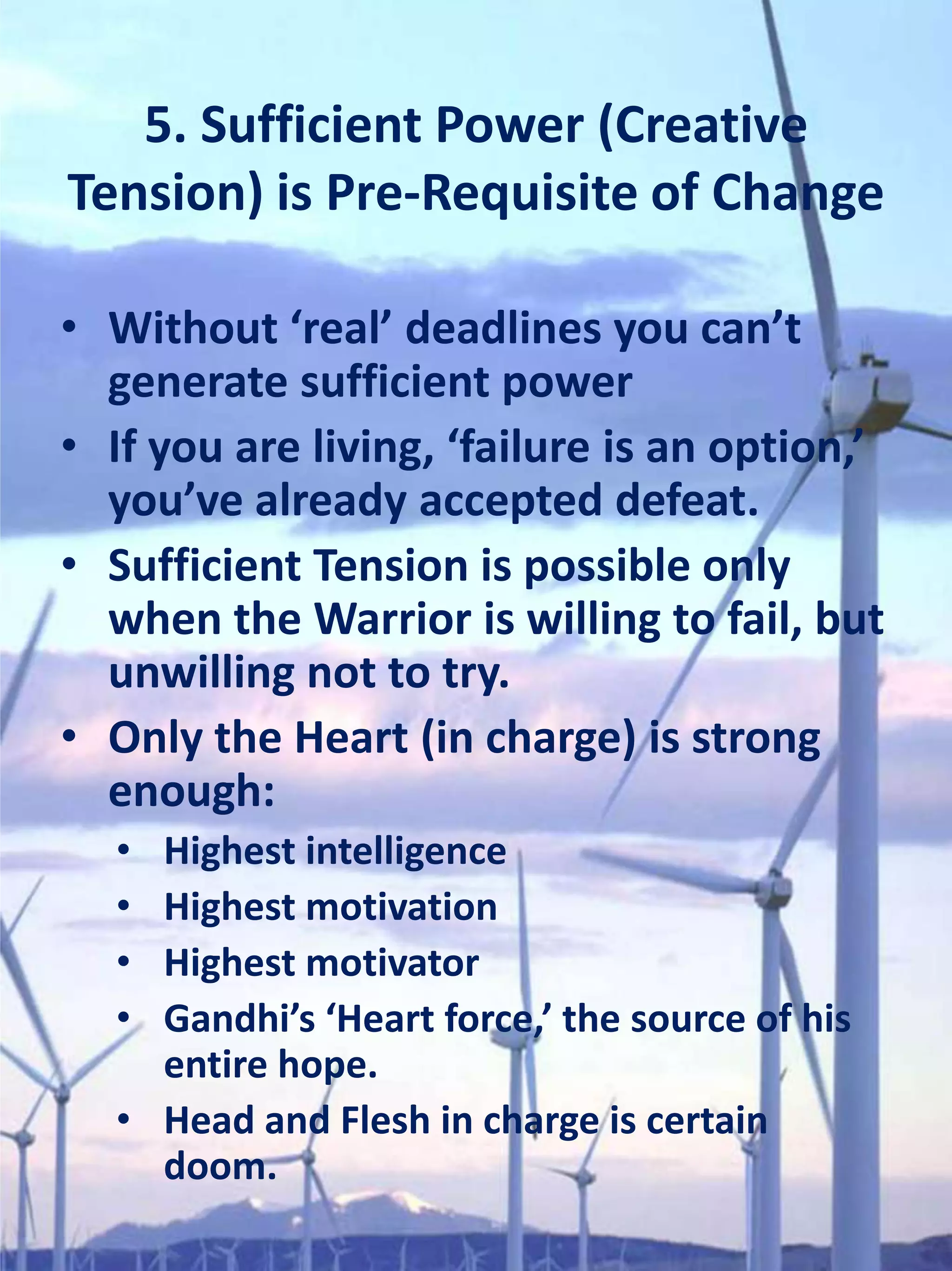 5. Sufficient Power (Creative
Tension) is Pre-Requisite of Change

• Without ‘real’ deadlines you can’t
  generate sufficient power
• If you are living, ‘failure is an option,’
  you’ve already accepted defeat.
• Sufficient Tension is possible only
  when the Warrior is willing to fail, but
  unwilling not to try.
• Only the Heart (in charge) is strong
  enough:
  • Highest intelligence
  • Highest motivation
  • Highest motivator
  • Gandhi’s ‘Heart force,’ the source of his
    entire hope.
  • Head and Flesh in charge is certain
    doom.
 