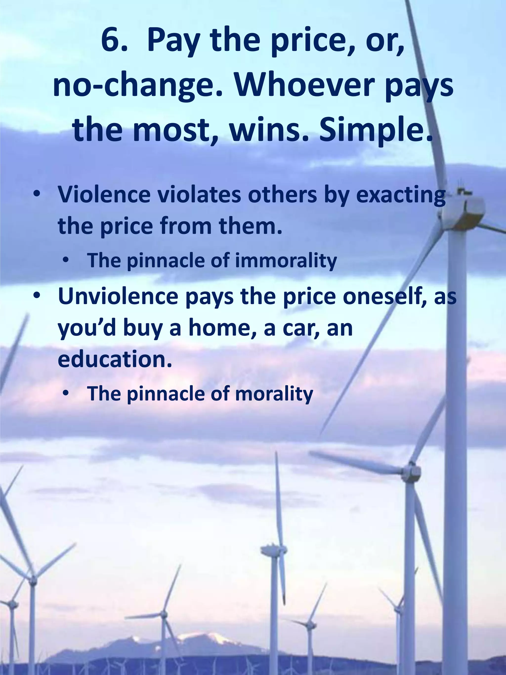 6. Pay the price, or,
 no-change. Whoever pays
  the most, wins. Simple.
• Violence violates others by exacting
  the price from them.
  • The pinnacle of immorality
• Unviolence pays the price oneself, as
  you’d buy a home, a car, an
  education.
  • The pinnacle of morality
 