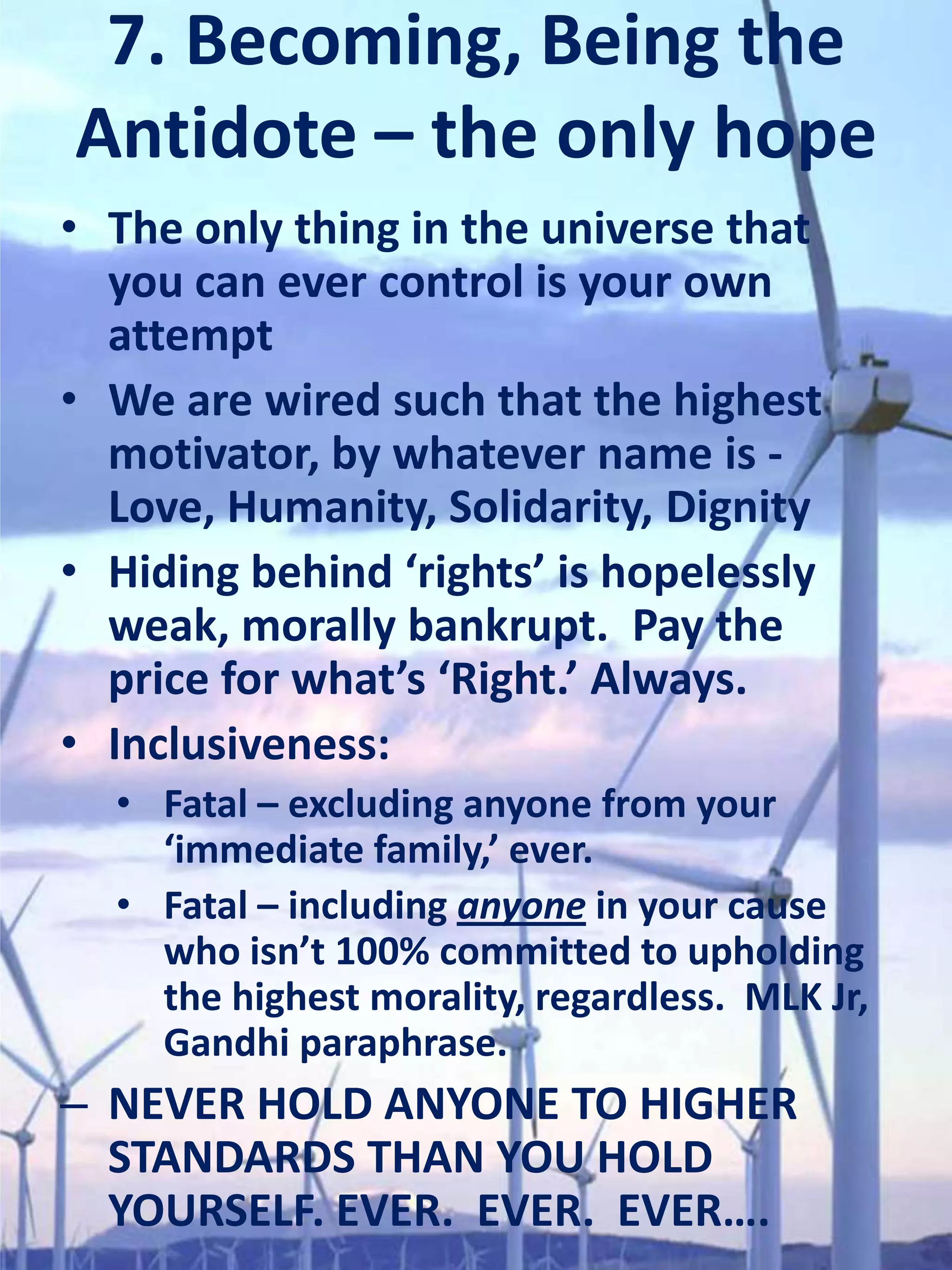 7. Becoming, Being the
Antidote – the only hope
• The only thing in the universe that
  you can ever control is your own
  attempt
• We are wired such that the highest
  motivator, by whatever name is -
  Love, Humanity, Solidarity, Dignity
• Hiding behind ‘rights’ is hopelessly
  weak, morally bankrupt. Pay the
  price for what’s ‘Right.’ Always.
• Inclusiveness:
  • Fatal – excluding anyone from your
    ‘immediate family,’ ever.
  • Fatal – including anyone in your cause
    who isn’t 100% committed to upholding
    the highest morality, regardless. MLK Jr,
    Gandhi paraphrase.
– NEVER HOLD ANYONE TO HIGHER
  STANDARDS THAN YOU HOLD
  YOURSELF. EVER. EVER. EVER….
 