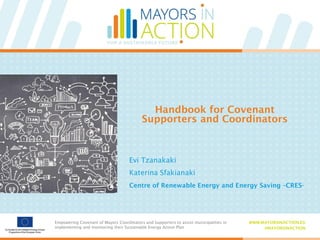 Empowering Covenant of Mayors Coordinators and Supporters to assist municipalities in
implementing and monitoring their Sustainable Energy Action Plan
WWW.MAYORSINACTION.EU
#MAYORSINACTION
Empowering Covenant of Mayors Coordinators and Supporters to assist municipalities in
implementing and monitoring their Sustainable Energy Action Plan
WWW.MAYORSINACTION.EU
#MAYORSINACTION
Handbook for Covenant
Supporters and Coordinators
Evi Tzanakaki
Katerina Sfakianaki
Centre of Renewable Energy and Energy Saving –CRES-
 