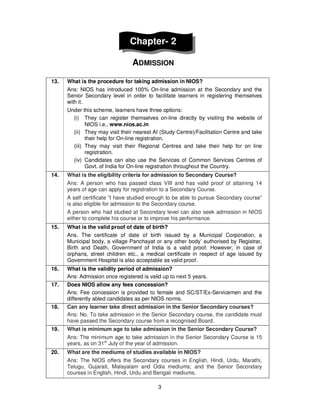 3
Chapter- 2
ADMISSION
13. What is the procedure for taking admission in NIOS?
Ans: NIOS has introduced 100% On-line admission at the Secondary and the
Senior Secondary level in order to facilitate learners in registering themselves
with it.
Under this scheme, learners have three options:
(i) They can register themselves on-line directly by visiting the website of
NIOS i.e., www.nios.ac.in
(ii) They may visit their nearest AI (Study Centre)/Facilitation Centre and take
their help for On-line registration.
(iii) They may visit their Regional Centres and take their help for on line
registration.
(iv) Candidates can also use the Services of Common Services Centres of
Govt. of India for On-line registration throughout the Country.
14. What is the eligibility criteria for admission to Secondary Course?
Ans: A person who has passed class VIII and has valid proof of attaining 14
years of age can apply for registration to a Secondary Course.
A self certificate “I have studied enough to be able to pursue Secondary course”
is also eligible for admission to the Secondary course.
A person who had studied at Secondary level can also seek admission in NIOS
either to complete his course or to improve his performance.
15. What is the valid proof of date of birth?
Ans. The certificate of date of birth issued by a Municipal Corporation, a
Municipal body, a village Panchayat or any other body’ authorised by Registrar,
Birth and Death, Government of India is a valid proof. However, in case of
orphans, street children etc., a medical certificate in respect of age issued by
Government Hospital is also acceptable as valid proof.
16. What is the validity period of admission?
Ans: Admission once registered is valid up to next 5 years.
17. Does NIOS allow any fees concession?
Ans: Fee concession is provided to female and SC/ST/Ex-Servicemen and the
differently abled candidates as per NIOS norms.
18. Can any learner take direct admission in the Senior Secondary courses?
Ans: No. To take admission in the Senior Secondary course, the candidate must
have passed the Secondary course from a recognised Board.
19. What is minimum age to take admission in the Senior Secondary Course?
Ans: The minimum age to take admission in the Senior Secondary Course is 15
years, as on 31st
July of the year of admission.
20. What are the mediums of studies available in NIOS?
Ans: The NIOS offers the Secondary courses in English, Hindi, Urdu, Marathi,
Telugu, Gujarati, Malayalam and Odia mediums; and the Senior Secondary
courses in English, Hindi, Urdu and Bengali mediums.
 