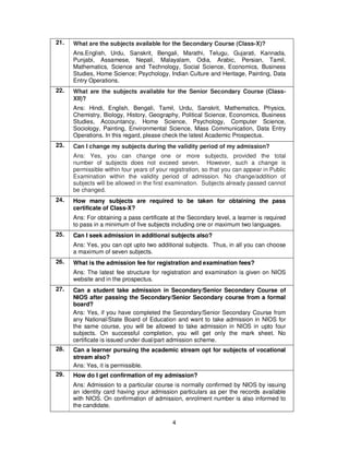 4
21. What are the subjects available for the Secondary Course (Class-X)?
Ans.English, Urdu, Sanskrit, Bengali, Marathi, Telugu, Gujarati, Kannada,
Punjabi, Assamese, Nepali, Malayalam, Odia, Arabic, Persian, Tamil,
Mathematics, Science and Technology, Social Science, Economics, Business
Studies, Home Science; Psychology, Indian Culture and Heritage, Painting, Data
Entry Operations.
22. What are the subjects available for the Senior Secondary Course (Class-
XII)?
Ans: Hindi, English, Bengali, Tamil, Urdu, Sanskrit, Mathematics, Physics,
Chemistry, Biology, History, Geography, Political Science, Economics, Business
Studies, Accountancy, Home Science, Psychology, Computer Science,
Sociology, Painting, Environmental Science, Mass Communication, Data Entry
Operations. In this regard, please check the latest Academic Prospectus.
23. Can I change my subjects during the validity period of my admission?
Ans: Yes, you can change one or more subjects, provided the total
number of subjects does not exceed seven. However, such a change is
permissible within four years of your registration, so that you can appear in Public
Examination within the validity period of admission. No change/addition of
subjects will be allowed in the first examination. Subjects already passed cannot
be changed.
24. How many subjects are required to be taken for obtaining the pass
certificate of Class-X?
Ans: For obtaining a pass certificate at the Secondary level, a learner is required
to pass in a minimum of five subjects including one or maximum two languages.
25. Can I seek admission in additional subjects also?
Ans: Yes, you can opt upto two additional subjects. Thus, in all you can choose
a maximum of seven subjects.
26. What is the admission fee for registration and examination fees?
Ans: The latest fee structure for registration and examination is given on NIOS
website and in the prospectus.
27. Can a student take admission in Secondary/Senior Secondary Course of
NIOS after passing the Secondary/Senior Secondary course from a formal
board?
Ans: Yes, if you have completed the Secondary/Senior Secondary Course from
any National/State Board of Education and want to take admission in NIOS for
the same course, you will be allowed to take admission in NIOS in upto four
subjects. On successful completion, you will get only the mark sheet. No
certificate is issued under dual/part admission scheme.
28. Can a learner pursuing the academic stream opt for subjects of vocational
stream also?
Ans: Yes, it is permissible.
29. How do I get confirmation of my admission?
Ans: Admission to a particular course is normally confirmed by NIOS by issuing
an identity card having your admission particulars as per the records available
with NIOS. On confirmation of admission, enrolment number is also informed to
the candidate.
 