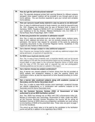 5
30. How do I get the self-instructional material?
Ans: The specially designed printed Self Learning Material for different subjects
alongwith other support material will be provided to you through post at your
home address. You are therefore expected to give your correct and complete
home address.
31. How can I procure myself study material in case my parcel is not delivered?
Ans: In case of undelivered parcel of study material, you shall be required to pay
Rs. 100/- (Rupees one hundred only) by way of Demand Draft in favour of
Secretary, NIOS, Payable at NOIDA (U.P.) for re-despatch of study material at
your residence to the Dy. Director, Material Distribution Unit, C/o CWC, G T
Karnal Road, Rana Pratap Bagh, Delhi-110033
32. Is there any provision for correction in admission record?
Ans: Yes, in case any particulars such as name, fathers name, mothers name,
date of birth, address and photo etc., are not correctly entered at the time of
admission, the learner may request for correction of the same by producing
supporting documents to the concerned Regional Centre. Guidelines in this
regard are also hosted on NIOS website.
33. Can a learner change a subject or take additional subjects?
Ans: A learner can change his/her subject or can add any additional subject after
taking admission, on payment of requisite fee.
34. Do NIOS issue duplicate identity card?
Ans: Yes, In case of loss of Identity card, a duplicate Identity card can be issued
after lodging an FIR with the concerned police station by the candidate. Then one
should apply on plain paper to the concerned Regional Centre of NIOS along
with the copy of FIR, the bank draft of requisite fee and two photographs.
Detailed guidelines can be seen on website in this regard.
35. Can a learner choose any subject combination?
Ans: A learner can choose subjects of his/her choice from the list provided at
NIOS website and prospectus keeping in view the passing criteria and
Certification criteria, as also the requirement of other Boards/University for further
education.
36. Can a learner take vocational subjects along with academic courses at
Secondary and the Senior Secondary level?
Ans: Yes, in order to make NIOS courses more meaningful, vocational courses
are offered independently or in combination with academic subjects at the
Secondary and the Senior Secondary level.
37. Are the Common Services Centres (CSC) of Government of India
authorised to act as NIOS facilitation centres?
Ans: Yes, NIOS has entered into an MOU with CSC e-Governance India Ltd.,
Ministry of Information and Technology, Government of India. Under this MOU,
all the Common Services Centres throughout the country will be acting as
facilitation Centres of NIOS where any prospective candidates can avail various
on-line facilities of NIOS at the prescribed rates. These rates are given at page 7
to 9 of the Handbook.
The amout as per these rates is to be paid by the candidate to the facilitation
centre and will be in addition to the registration fee of NIOS.
 