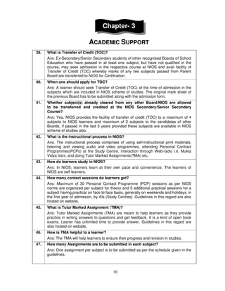 10
Chapter- 3
ACADEMIC SUPPORT
39. What is Transfer of Credit (TOC)?
Ans: Ex-Secondary/Senior Secondary students of other recognised Boards of School
Education who have passed in at least one subject, but have not qualified in the
course, may seek admission in the respective course at NIOS and avail facility of
Transfer of Credit (TOC) whereby marks of any two subjects passed from Parent
Board are transferred to NIOS for Certification.
40. When one should apply for TOC?
Ans: A learner should seek Transfer of Credit (TOC) at the time of admission in the
subjects which are included in NIOS scheme of studies. The original mark sheet of
the previous Board has to be submitted along with the admission form.
41. Whether subject(s) already cleared from any other Board/NIOS are allowed
to be transferred and credited at the NIOS Secondary/Senior Secondary
Course?
Ans: Yes, NIOS provides the facility of transfer of credit (TOC) to a maximum of 4
subjects to NIOS learners and maximum of 2 subjects to the candidates of other
Boards, if passed in the last 5 years provided these subjects are available in NIOS
scheme of studies also.
42. What is the instructional process in NIOS?
Ans. The instructional process comprises of using self-instructional print materials,
listening and viewing audio and video programmes, attending Personal Contract
Programmes(PCPs) at the Study Centre, interaction through Web-radio i.e. Mukta
Vidya Vani, and doing Tutor Marked Assignments(TMA) etc.
43. How do learners study in NIOS?
Ans: In NIOS, learners learn at their own pace and convenience. The learners of
NIOS are self learners.
44. How many contact sessions do learners get?
Ans: Maximum of 30 Personal Contact Programme (PCP) sessions as per NIOS
norms are organized per subject for theory and 5 additional practical sessions for a
subject having practical on face to face basis, generally on weekends and holidays, in
the first year of admission, by AIs (Study Centres). Guidelines in this regard are also
hosted on website.
45. What is Tutor Marked Assignment (TMA)?
Ans: Tutor Marked Assignments (TMA) are meant to help learners as they provide
practice in writing answers to questions and get feedback. It is a kind of open book
exams. Leaner has unlimited time to provide answer. Guidelines in this regard are
also hosted on website.
46. How is TMA helpful to a learner?
Ans: The TMA will help learners to ensure their progress and revision in studies.
47. How many Assignments are to be submitted in each subject?
Ans: One assignment per subject is to be submitted as per the schedule given in the
guidelines.
 