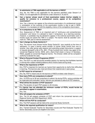 11
48. Is submission of TMA applicable to all the learners of NIOS?
Ans: No, the TMA is only applicable for the learners admitted under Stream-I of
NIOS. It is not applicable for admissions under Streams-II, III and IV.
49. Can a learner whose result of final examination makes him/her eligible to
qualify for entrance to a professional course, appear at its competitive
examination?
Ans: Yes, a learner can appear at the entrance examination of a professional course
in anticipation of the outcome of the examination he/she is due to get in NIOS.
However, it is mandatory to fulfil the eligibility criteria of the competitive examination.
50. Is it compulsory to do TMA?
Ans: Assessment of TMA is an important part of ‘continuous and comprehensive
evaluation’ and hence it is advised to treat it ‘compulsory’ as a learning exercise.
However, a candidate may be allowed to appear in the external examination even if
he/she could not submit the TMA in a subject. The learner shall be awarded ‘zero’
mark for ‘TMA’ part of internal assessment.
51. Can I change my Study Centre/A.I.?
Ans: The learner must choose his/her Study Centre/A.I. very carefully at the time of
admission. In case a learner wants transfer of his/her Study Centre from one to
another, then after giving valid reasons and submitting proper documents in support
of request alongwith a fee of Rs. 300/- (Three hundred only) he/she may apply to the
concerned Regional Centre, NIOS, with a Bank Draft drawn in favour of Secretary,
NIOS, payable at concerned Regional Centre. The Director (SSS) will be competent
authority to decide the case.
52. What is Personal Contact Programme (PCP)?
Ans. The PCP is a well structured remedial session for learning that facilitates learners
in solving their subject related problems which he/she faces during study.
53. What is the importance of PCP?
Ans: PCP is important for learners as it gives them opportunity to clarify their difficulties
in learning. The learners also meet and share their experiences in peer group.
54. Is PCP meant for all learners ?
Ans. No, PCP is meant only for the learners of NIOS enrolled under Stream-I.
55. How many PCPs are compulsory to attend?
Ans. 10 PCPs out of 30 are compulsory to attend. As during PCPs, various activities will
be organised and evaluated, hence, learners are advised to attend all PCP sessions.
56. What will be the duration of PCP sessions?
Ans. The duration of each PCP session is 40 minutes.
57. If a learner has not attended the minimum number of PCPs, would he/she be
permitted to appear in examination.
Ans. Yes
58. Who will prepare the schedule of PCP?
Ans. The AI will prepare schedule of PCP and inform the concerned learners and
Regional Centre and SSS Department, NIOS.
59. Where will the PCP be conducted?
Ans. The PCP sessions will be held at the concerned Study Centre/AI.
60. What is the required qualification for tutors?
Ans. Trained Graduate Teacher for Secondary course and Post Graduate Teacher for
Senior Secondary course are eligible to be tutors.
 