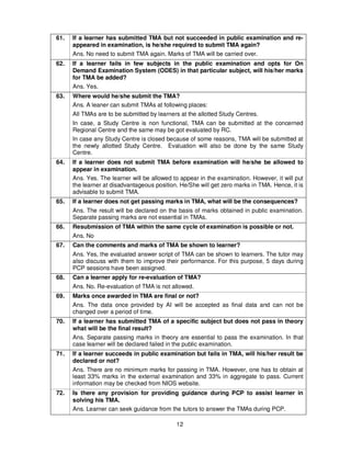 12
61. If a learner has submitted TMA but not succeeded in public examination and re-
appeared in examination, is he/she required to submit TMA again?
Ans. No need to submit TMA again. Marks of TMA will be carried over.
62. If a learner fails in few subjects in the public examination and opts for On
Demand Examination System (ODES) in that particular subject, will his/her marks
for TMA be added?
Ans. Yes.
63. Where would he/she submit the TMA?
Ans. A leaner can submit TMAs at following places:
All TMAs are to be submitted by learners at the allotted Study Centres.
In case, a Study Centre is non functional, TMA can be submitted at the concerned
Regional Centre and the same may be got evaluated by RC.
In case any Study Centre is closed because of some reasons, TMA will be submitted at
the newly allotted Study Centre. Evaluation will also be done by the same Study
Centre.
64. If a learner does not submit TMA before examination will he/she be allowed to
appear in examination.
Ans. Yes. The learner will be allowed to appear in the examination. However, it will put
the learner at disadvantageous position. He/She will get zero marks in TMA. Hence, it is
advisable to submit TMA.
65. If a learner does not get passing marks in TMA, what will be the consequences?
Ans. The result will be declared on the basis of marks obtained in public examination.
Separate passing marks are not essential in TMAs.
66. Resubmission of TMA within the same cycle of examination is possible or not.
Ans. No
67. Can the comments and marks of TMA be shown to learner?
Ans. Yes, the evaluated answer script of TMA can be shown to learners. The tutor may
also discuss with them to improve their performance. For this purpose, 5 days during
PCP sessions have been assigned.
68. Can a learner apply for re-evaluation of TMA?
Ans. No. Re-evaluation of TMA is not allowed.
69. Marks once awarded in TMA are final or not?
Ans. The data once provided by AI will be accepted as final data and can not be
changed over a period of time.
70. If a learner has submitted TMA of a specific subject but does not pass in theory
what will be the final result?
Ans. Separate passing marks in theory are essential to pass the examination. In that
case learner will be declared failed in the public examination.
71. If a learner succeeds in public examination but fails in TMA, will his/her result be
declared or not?
Ans. There are no minimum marks for passing in TMA. However, one has to obtain at
least 33% marks in the external examination and 33% in aggregate to pass. Current
information may be checked from NIOS website.
72. Is there any provision for providing guidance during PCP to assist learner in
solving his TMA.
Ans. Learner can seek guidance from the tutors to answer the TMAs during PCP.
 