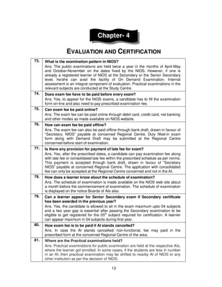 13
Chapter- 4
EVALUATION AND CERTIFICATION
73. What is the examination pattern in NIOS?
Ans: The public examinations are held twice a year in the months of April-May
and October-November on the dates fixed by the NIOS. However, if one is
already a registered learner of NIOS at the Secondary or the Senior Secondary
level, he/she can avail the facility of On Demand Examination. Internal
assessment is an integral component of evaluation. Practical examinations in the
relevant subjects are conducted at the Study Centre.
74. Does exam fee have to be paid before every exam?
Ans. Yes, to appear for the NIOS exams, a candidate has to fill the examination
form on-line and also need to pay prescribed examination fee.
75. Can exam fee be paid online?
Ans. The exam fee can be paid online through debit card, credit card, net banking
and other modes as made available on NIOS website.
76. How can exam fee be paid offline?
Ans. The exam fee can also be paid offline through bank draft, drawn in favour of
“Secretary, NIOS” payable at concerned Regional Centre. Duly filled-in exam
form along with Demand Draft may be submitted at the Regional Centre
concerned before start of examination.
77. Is there any provision for payment of late fee for exam?
Ans. Yes, after the prescribed dates, a candidate can pay examination fee along
with late fee or consolidated late fee within the prescribed schedule as per norms.
This payment is accepted through bank draft, drawn in favour of “Secretary
NIOS” payable at concerned Regional Centre. The application with consolidated
fee can only be accepted at the Regional Centre concerned and not in the AI.
78. How does a learner know about the schedule of examination?
Ans. The schedule of examination is made available on the NIOS web site about
a month before the commencement of examination. The schedule of examination
is displayed on the notice Boards of AIs also.
79. Can a learner appear for Senior Secondary exam if Secondary certificate
has been awarded in the previous year?
Ans. Yes, the candidate is allowed to sit in the exam maximum upto 04 subjects
and a two year gap is essential after passing the Secondary examination to be
eligible to get registered for the 05th
subject required for certification. A learner
can appear maximum in 04 subjects during first year.
80. How exam fee is to be paid if AI stands cancelled?
Ans. In case the AI stands cancelled/ non-functional, fee may paid in the
prescribed form at the concerned Regional Centre of the area.
81. Where are the Practical examinations held?
Ans: Practical examinations for public examination are held at the respective AIs,
where the learner got enrolled. In some cases, if the students are less in number
in an AI, then practical examination may be shifted to nearby AI of NIOS or any
other institution as per the decision of NIOS.
 