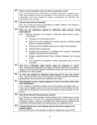 14
82. Where is the examination centre for theory examination fixed?
Ans: The Centre for theory examination is allotted to learners in nearby area of
their study centre/AI as per the availability of the school for conduct of theory
examination after they register for theory examinations by submitting the
examination form and fees.
83. Can an exam centre be changed?
Ans. Yes, as per the norms and guidelines of NIOS. However, the change of
centre within a district is not allowed.
84. What are the relaxations allowed to differently abled persons during
examinations?
Ans: Following relaxations are allowed to differently abled persons during
examinations.
!!!! Provision of an Amanuensis (writer).
!!!! Maximum one hour additional to visually impaired or differently abled
persons or spastic candidates.
!!!! Relaxations for candidates suffering from sudden illness/accident.
!!!! Separate sitting arrangement.
!!!! Disability-wise relaxations to candidates with locomotor /orthopaedic
disability, visually and hearing impaired.
!!!! Multiple disability/Cerebral Palsy, Mentally Retarded and Leprosy-
cured.
!!!! The relaxations are available in theory examination only, and not in
practicals.
85. How can a differently abled person apply for relaxation in exam?
Ans. The differently abled person can apply by a written request to the concerned
Regional Centre along with Medical certificate indicating the nature and extent of
disability from a Govt. hospital.
86. Is extra time allotted for differently abled persons? If yes, how much?
Ans. Yes, extra time as per norms is given to visually impaired and differently
abled persons. 20 minutes per hour additional time is given.
87. What happens in case a learner appears for exam at an exam centre other
than that allotted?
Ans. A learner is permitted to appear only at the allotted examination centre. In
case a learner appears exam at an exam centre other than that allotted, then the
result will not be declared and case will be treated as having resorted to unfair
means.
88. How do the learners find examination results?
Ans. Results are made available on NIOS website and on mobile phone through
SMS as well as at the AI. On successful completion of the course as per
certification criteria, a learner is provided Mark sheet, Migration Certificate and
Provisional Certificate directly at the address given in the application form.
89. If learner fails in one or two subjects, does he/she have to appear in all
subjects again?
Ans. No, the learner is only required to appear in subjects yet to clear (SYC).
 