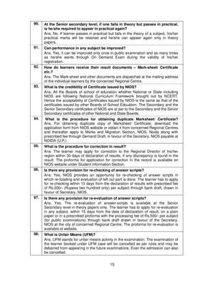 15
90. At the Senior secondary level, if one fails in theory but passes in practical,
is he/she required to appear in practical again?
Ans. No, If learner passes in practical but fails in the theory of a subject, his/her
practical marks will be retained and he/she can appear again only in theory
papers.
91. Can performance in any subject be improved?
Ans. Yes, it can be improved only once in public examination and as many times
as he/she wants through On Demand Exam during the validity of his/her
registration.
92. How do learners receive their result documents – Mark-sheet/ Certificate
etc.?
Ans. The Mark-sheet and other documents are dispatched at the mailing address
of the individual learners by the concerned Regional Centre.
93. What is the credibility of Certificate issued by NIOS?
Ans: All the Boards of school of education whether National or State including
NIOS are following National Curriculum Framework brought out by NCERT.
Hence the acceptability of Certificates issued by NIOS is the same as that of the
certificates issued by other Boards of School Edcuation. The Secondary and the
Senior Secondary certificates of NIOS are at par to the Secondary and the Senior
Secondary certificates of other National and State Boards.
94. What is the procedure for obtaining duplicate Marksheet/ Certificate?
Ans. For obtaining duplicate copy of Marksheet/ Certificate, download the
application form from NIOS website or obtain it from concerned Regional Centres
and thereafter apply to Marks and Migration Section, NIOS, Noida along with
prescribed fee through Demand Draft, in favour of the Secretary, NIOS payable at
NOIDA (U.P.)
95. What is the procedure for correction in result?
Ans. The learner may apply for correction to the Regional Director of his/her
region within 30 days of declaration of results, if any discrepancy is found in the
result. The proforma for application for correction in the record is available on
NIOS website under Student Information Section.
96. Is there any provision for re-checking of answer scripts?
Ans: Yes, NIOS provides an opportunity for re-checking of answer scripts in
which re-totalling and evaluation of left out part is done. The learner has to apply
for re-checking within 15 days from the declaration of results with prescribed fee
of Rs.200/- (Rupees two hundred only) per subject through bank draft, drawn in
favour of Secretary, NIOS.
97. Is there any provision for re-evaluation of answer scripts?
Ans. Yes. The re-evaluation of answer-scripts is available at the Senior
Secondary level in theory papers only. The learner has to apply for re-evaluation
in any subject, within 15 days from the date of declaration of result, on a plain
paper or in a prescribed proforma with the processing fee of Rs.500/- per subject
(for public examinations) through bank draft drawn in favour of the Secretary,
NIOS at the city of concerned Regional Centre. The proforma for re-evaluation is
available at website.
98. What is Unfair Means (UFM)?
Ans. UFM stands for unfair means activity in the examination. The examination of
the learner booked under UFM case will be cancelled as per rules and may be
debarred from appearing in the future examinations. Even the admission can also
be cancelled.
 