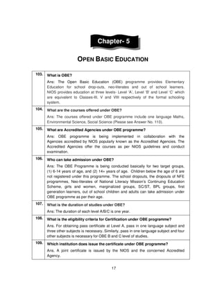 17
Chapter- 5
OPEN BASIC EDUCATION
103. What is OBE?
Ans: The Open Basic Education (OBE) programme provides Elementary
Education for school drop-outs, neo-literates and out of school learners.
NIOS provides education at three levels- Level ‘A’, Level ‘B’ and Level ‘C’ which
are equivalent to Classes-III, V and VIII respectively of the formal schooling
system.
104. What are the courses offered under OBE?
Ans: The courses offered under OBE programme include one language Maths,
Environmental Science, Social Science (Please see Answer No. 110).
105. What are Accredited Agencies under OBE programme?
Ans: OBE programme is being implemented in collaboration with the
Agencies accredited by NIOS popularly known as the Accredited Agencies. The
Accredited Agencies offer the courses as per NIOS guidelines and conduct
examination.
106. Who can take admission under OBE?
Ans: The OBE Programme is being conducted basically for two target groups,
(1) 6-14 years of age, and (2) 14+ years of age. Children below the age of 6 are
not registered under this programme. The school dropouts, the dropouts of NFE
programmes, Neo-literates of National Literacy Mission’s Continuing Education
Scheme, girls and women, marginalized groups, SC/ST, BPL groups, first
generation learners, out of school children and adults can take admission under
OBE programme as per their age.
107. What is the duration of studies under OBE?
Ans: The duration of each level A/B/C is one year.
108. What is the eligibility criteria for Certification under OBE programme?
Ans. For obtaining pass certificate at Level A, pass in one language subject and
three other subjects is necessary. Similarly, pass in one language subject and four
other subjects is necessary for OBE B and C level of studies.
109. Which institution does issue the certificate under OBE programme?
Ans. A joint certificate is issued by the NIOS and the concerned Accredited
Agency.
 