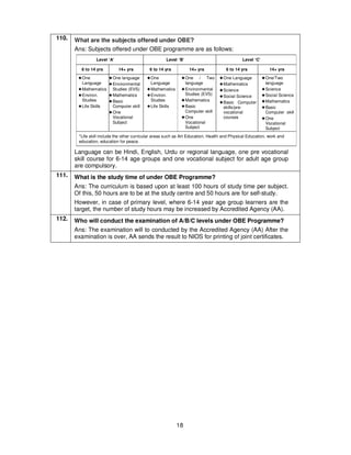 18
110. What are the subjects offered under OBE?
Ans: Subjects offered under OBE programme are as follows:
Level ‘A’ Level ‘B’ Level ‘C’
6 to 14 yrs 14+ yrs 6 to 14 yrs 14+ yrs 6 to 14 yrs 14+ yrs
!!!!One
Language
!!!!Mathematics
!!!!Environ.
Studies
!!!!Life Skills
!!!!One language
!!!!Environmental
Studies (EVS)
!!!!Mathematics
!!!!Basic
Computer skill
!!!!One
Vocational
Subject
!!!!One
Language
!!!!Mathematics
!!!!Environ.
Studies
!!!!Life Skills
!!!!One / Two
language
!!!!Environmental
Studies (EVS)
!!!!Mathematics
!!!!Basic
Computer skill
!!!!One
Vocational
Subject
!!!!One Language
!!!!Mathematics
!!!!Science
!!!!Social Science
!!!!Basic Computer
skills/pre-
vocational
courses
!!!!One/Two
language
!!!!Science
!!!!Social Science
!!!!Mathematics
!!!!Basic
Computer skill
!!!!One
Vocational
Subject
*Life skill include the other curricular areas such as Art Education, Health and Physical Education, work and
education, education for peace.
Language can be Hindi, English, Urdu or regional language, one pre vocational
skill course for 6-14 age groups and one vocational subject for adult age group
are compulsory.
111. What is the study time of under OBE Programme?
Ans: The curriculum is based upon at least 100 hours of study time per subject.
Of this, 50 hours are to be at the study centre and 50 hours are for self-study.
However, in case of primary level, where 6-14 year age group learners are the
target, the number of study hours may be increased by Accredited Agency (AA).
112. Who will conduct the examination of A/B/C levels under OBE Programme?
Ans: The examination will to conducted by the Accredited Agency (AA) After the
examination is over, AA sends the result to NIOS for printing of joint certificates.
 