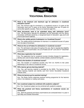 19
Chapter- 6
VOCATIONAL EDUCATION
113. What is the minimum and maximum age for admission in vocational
education course?
Ans. The minimum age for enrolment in a vocational course is 14 years at the
Secondary level and 15 years at the Senior Secondary level and 18 years for
some other specific courses. There is no maximum age limit.
114. What documents need to be submitted along with admission form?
Ans. The documents required for admission are the Secondary and the Senior
Secondary certificate issued by a recognized board of education, age proof and
proof of permanent address.
115. What is the validity period of admission in a Vocational Course?
Ans. The validity period of admission for learners in a vocational course is 5 years
from the date of enrolment.
116. What are the cut off dates for admissions in vocational courses?
Ans: The admissions take place throughout the year. But to regulate the eligibility
for the purpose of examination, the cut off dates are 30th
June and 31st
December
every year.
117. What does registration fee include?
Ans. The registration fee for vocational courses includes charges for registration,
identity card, cost of study material, contact classes, practical training etc.
118. What is the duration of vocational course?
Ans: The duration of vocational courses vary from six months to two years
depending on the nature of vocational course.
119. Will a learner get any learning material?
Ans. Yes, self learning material is provided by the NIOS. The learner has to
collect learning material and identity card from his/her Accredited Vocational
Institute (AVI).
120. Where do learners go for practical training?
Ans. The Study Centre organizes practical training programme for the learners
either in its institution or nearby work place.
121. Can vocational subject be combined with academic subjects?
Ans. Yes. Vocational subject can be combined with academic subjects.
122. When the practical and theory examinations of vocational course are
conducted?
Ans. Both the practical and theory examinations are conducted twice in a year in
April-May and October-November.
 