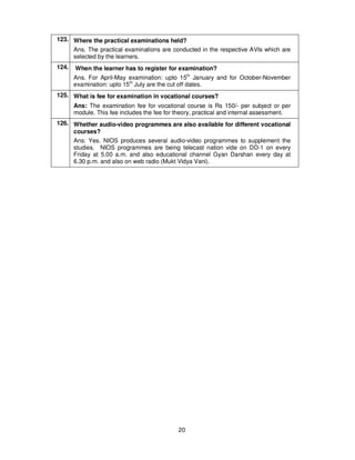 20
123. Where the practical examinations held?
Ans. The practical examinations are conducted in the respective AVIs which are
selected by the learners.
124. When the learner has to register for examination?
Ans. For April-May examination: upto 15th
January and for October-November
examination: upto 15th
July are the cut off dates.
125. What is fee for examination in vocational courses?
Ans: The examination fee for vocational course is Rs 150/- per subject or per
module. This fee includes the fee for theory, practical and internal assessment.
126. Whether audio-video programmes are also available for different vocational
courses?
Ans: Yes. NIOS produces several audio-video programmes to supplement the
studies. NIOS programmes are being telecast nation vide on DD-1 on every
Friday at 5.00 a.m. and also educational channel Gyan Darshan every day at
6.30 p.m. and also on web radio (Mukt Vidya Vani).
 
