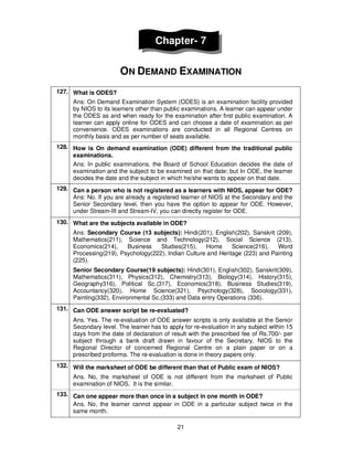 21
Chapter- 7
ON DEMAND EXAMINATION
127. What is ODES?
Ans: On Demand Examination System (ODES) is an examination facility provided
by NIOS to its learners other than public examinations. A learner can appear under
the ODES as and when ready for the examination after first public examination. A
learner can apply online for ODES and can choose a date of examination as per
convenience. ODES examinations are conducted in all Regional Centres on
monthly basis and as per number of seats available.
128. How is On demand examination (ODE) different from the traditional public
examinations.
Ans: In public examinations, the Board of School Education decides the date of
examination and the subject to be examined on that date; but In ODE, the learner
decides the date and the subject in which he/she wants to appear on that date.
129. Can a person who is not registered as a learners with NIOS, appear for ODE?
Ans: No. If you are already a registered learner of NIOS at the Secondary and the
Senior Secondary level, then you have the option to appear for ODE. However,
under Stream-III and Stream-IV, you can directly register for ODE.
130. What are the subjects available in ODE?
Ans: Secondary Course (13 subjects): Hindi(201), English(202), Sanskrit (209),
Mathematics(211), Science and Technology(212), Social Science (213),
Economics(214), Business Studies(215), Home Science(216), Word
Processing(219), Psychology(222), Indian Culture and Heritage (223) and Painting
(225).
Senior Secondary Course(19 subjects): Hindi(301), English(302), Sanskrit(309),
Mathematics(311), Physics(312), Chemistry(313), Biology(314), History(315),
Geography316), Political Sc.(317), Economics(318), Business Studies(319),
Accountancy(320), Home Science(321), Psychology(328), Sociology(331),
Painting(332), Environmental Sc.(333) and Data entry Operations (336).
131. Can ODE answer script be re-evaluated?
Ans. Yes. The re-evaluation of ODE answer scripts is only available at the Senior
Secondary level. The learner has to apply for re-evaluation in any subject within 15
days from the date of declaration of result with the prescribed fee of Rs.700/- per
subject through a bank draft drawn in favour of the Secretary, NIOS to the
Regional Director of concerned Regional Centre on a plain paper or on a
prescribed proforma. The re-evaluation is done in theory papers only.
132. Will the marksheet of ODE be different than that of Public exam of NIOS?
Ans. No, the marksheet of ODE is not different from the marksheet of Public
examination of NIOS. It is the similar.
133. Can one appear more than once in a subject in one month in ODE?
Ans. No, the learner cannot appear in ODE in a particular subject twice in the
same month.
 