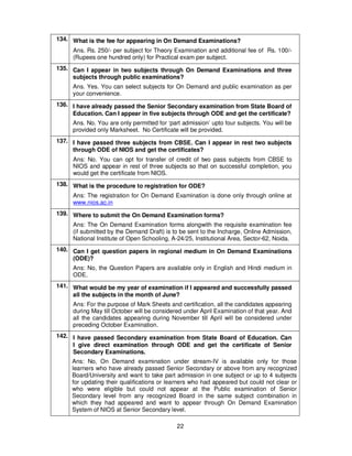 22
134. What is the fee for appearing in On Demand Examinations?
Ans. Rs. 250/- per subject for Theory Examination and additional fee of Rs. 100/-
(Rupees one hundred only) for Practical exam per subject.
135. Can I appear in two subjects through On Demand Examinations and three
subjects through public examinations?
Ans. Yes. You can select subjects for On Demand and public examination as per
your convenience.
136. I have already passed the Senior Secondary examination from State Board of
Education. Can I appear in five subjects through ODE and get the certificate?
Ans. No. You are only permitted for ‘part admission’ upto four subjects. You will be
provided only Marksheet. No Certificate will be provided.
137. I have passed three subjects from CBSE. Can I appear in rest two subjects
through ODE of NIOS and get the certificates?
Ans: No. You can opt for transfer of credit of two pass subjects from CBSE to
NIOS and appear in rest of three subjects so that on successful completion, you
would get the certificate from NIOS.
138. What is the procedure to registration for ODE?
Ans: The registration for On Demand Examination is done only through online at
www.nios.ac.in
139. Where to submit the On Demand Examination forms?
Ans: The On Demand Examination forms alongwith the requisite examination fee
(if submitted by the Demand Draft) is to be sent to the Incharge, Online Admission,
National Institute of Open Schooling, A-24/25, Institutional Area, Sector-62, Noida.
140. Can I get question papers in regional medium in On Demand Examinations
(ODE)?
Ans: No, the Question Papers are available only in English and Hindi medium in
ODE.
141. What would be my year of examination if I appeared and successfully passed
all the subjects in the month of June?
Ans: For the purpose of Mark Sheets and certification, all the candidates appearing
during May till October will be considered under April Examination of that year. And
all the candidates appearing during November till April will be considered under
preceding October Examination.
142. I have passed Secondary examination from State Board of Education. Can
I give direct examination through ODE and get the certificate of Senior
Secondary Examinations.
Ans: No, On Demand examination under stream-IV is available only for those
learners who have already passed Senior Secondary or above from any recognized
Board/University and want to take part admission in one subject or up to 4 subjects
for updating their qualifications or learners who had appeared but could not clear or
who were eligible but could not appear at the Public examination of Senior
Secondary level from any recognized Board in the same subject combination in
which they had appeared and want to appear through On Demand Examination
System of NIOS at Senior Secondary level.
 