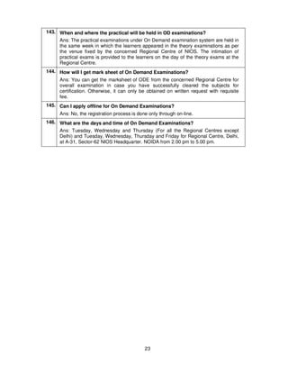 23
143. When and where the practical will be held in OD examinations?
Ans: The practical examinations under On Demand examination system are held in
the same week in which the learners appeared in the theory examinations as per
the venue fixed by the concerned Regional Centre of NIOS. The intimation of
practical exams is provided to the learners on the day of the theory exams at the
Regional Centre.
144. How will I get mark sheet of On Demand Examinations?
Ans: You can get the marksheet of ODE from the concerned Regional Centre for
overall examination in case you have successfully cleared the subjects for
certification. Otherwise, it can only be obtained on written request with requisite
fee.
145. Can I apply offline for On Demand Examinations?
Ans: No, the registration process is done only through on-line.
146. What are the days and time of On Demand Examinations?
Ans: Tuesday, Wednesday and Thursday (For all the Regional Centres except
Delhi) and Tuesday, Wednesday, Thursday and Friday for Regional Centre, Delhi,
at A-31, Sector-62 NIOS Headquarter. NOIDA from 2.00 pm to 5.00 pm.
 