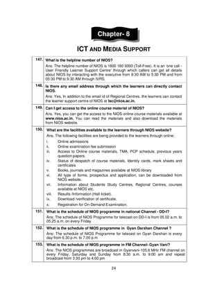 24
Chapter- 8
ICT AND MEDIA SUPPORT
147. What is the helpline number of NIOS?
Ans: The helpline number of NIOS is 1800 180 9393 (Toll-Free). It is an ‘one call -
User Friendly Learner Support Centre’ through which callers can get all details
about NIOS by interacting with the executive from 9:30 AM to 5:30 PM and from
05:30 PM to 9:30 AM through IVRS.
148. Is there any email address through which the learners can directly contact
NIOS.
Ans: Yes, In addition to the email id of Regional Centres, the learners can contact
the learner support centre of NIOS at lsc@nios.ac.in.
149. Can I get access to the online course material of NIOS?
Ans. Yes, you can get the access to the NIOS online course materials available at
www.nios.ac.in. You can read the materials and also download the materials
from NIOS website.
150. What are the facilities available to the learners through NIOS website?
Ans. The following facilities are being provided to the learners through online:
i. Online admissions
ii. Online examination fee submission
iii. Access to Online course materials, TMA, PCP schedule, previous years
question papers.
iv. Status of despatch of course materials, Identity cards, mark sheets and
certificates
v. Books, journals and magazines available at NIOS library
vi. All type of forms, prospectus and application, can be downloaded from
NIOS website.
vii. Information about Students Study Centres, Regional Centres, courses
available at NIOS etc.
viii. Results /Information (Hall ticket).
ix. Download /verification of certificate.
x. Registration for On-Demand Examination.
151. What is the schedule of NIOS programme in national Channel - DD-I?
Ans: The schedule of NIOS Programme for telecast on DD-I is from 05.02 a.m. to
05.25 a.m. on every Friday
152. What is the schedule of NIOS programme in Gyan Darshan Channel ?
Ans: The schedule of NIOS Programme for telecast on Gyan Darshan is every
day from 6.30 p.m. to 7.00 p.m
153. What is the schedule of NIOS programme in FM Channel- Gyan Vani?
Ans: The NIOS programmes are broadcast in Gyanvani-105.6 MHz FM channel on
every Friday, Saturday and Sunday from 8:30 a.m. to 9:00 am and repeat
broadcast from 3:30 pm to 4:00 pm
 
