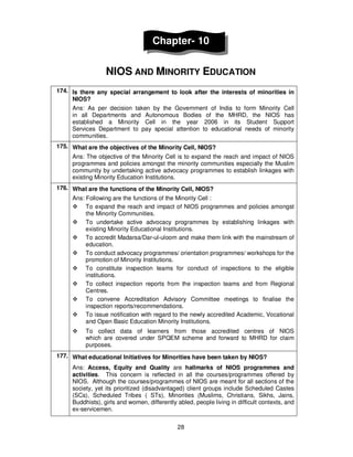 28
Chapter- 10
NIOS AND MINORITY EDUCATION
174. Is there any special arrangement to look after the interests of minorities in
NIOS?
Ans: As per decision taken by the Government of India to form Minority Cell
in all Departments and Autonomous Bodies of the MHRD, the NIOS has
established a Minority Cell in the year 2006 in its Student Support
Services Department to pay special attention to educational needs of minority
communities.
175. What are the objectives of the Minority Cell, NIOS?
Ans: The objective of the Minority Cell is to expand the reach and impact of NIOS
programmes and policies amongst the minority communities especially the Muslim
community by undertaking active advocacy programmes to establish linkages with
existing Minority Education Institutions.
176. What are the functions of the Minority Cell, NIOS?
Ans: Following are the functions of the Minority Cell :
To expand the reach and impact of NIOS programmes and policies amongst
the Minority Communities.
To undertake active advocacy programmes by establishing linkages with
existing Minority Educational Institutions.
To accredit Madarsa/Dar-ul-uloom and make them link with the mainstream of
education.
To conduct advocacy programmes/ orientation programmes/ workshops for the
promotion of Minority Institutions.
To constitute inspection teams for conduct of inspections to the eligible
institutions.
To collect inspection reports from the inspection teams and from Regional
Centres.
To convene Accreditation Advisory Committee meetings to finalise the
inspection reports/recommendations.
To issue notification with regard to the newly accredited Academic, Vocational
and Open Basic Education Minority Institutions.
To collect data of learners from those accredited centres of NIOS
which are covered under SPQEM scheme and forward to MHRD for claim
purposes.
177. What educational Initiatives for Minorities have been taken by NIOS?
Ans: Access, Equity and Quality are hallmarks of NIOS programmes and
activities. This concern is reflected in all the courses/programmes offered by
NIOS. Although the courses/programmes of NIOS are meant for all sections of the
society, yet its prioritized (disadvantaged) client groups include Scheduled Castes
(SCs), Scheduled Tribes ( STs), Minorities (Muslims, Christians, Sikhs, Jains,
Buddhists), girls and women, differently abled, people living in difficult contexts, and
ex-servicemen.
 