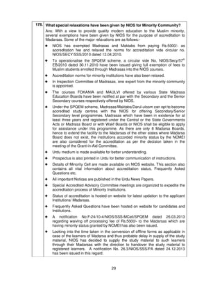 29
178. What special relaxations have been given by NIOS for Minority Community?
Ans: With a view to provide quality modern education to the Muslim minority,
several exemptions have been given by NIOS for the purpose of accreditation to
Madarsas. Some of the major relaxations are as follows:-
!!!! NIOS has exempted Madrasas and Maktabs from paying Rs.5000/- as
accreditation fee and relaxed the norms for accreditation vide circular no.
NIOS/SECY/SSS/2010 dated 12.04.2010.
!!!! To operationalise the SPQEM scheme, a circular vide No. NIOS/Secy/57th
EB/2010 dated 30.11.2010 have been issued giving full exemption of fees to
Muslim students enrolled through Madrasas into the NIOS courses.
!!!! Accreditation norms for minority institutions have also been relaxed.
!!!! In Inspection Committee of Madrasas, one expert from the minority community
is appointed.
!!!! The courses FOKANIA and MAULVI offered by various State Madrasa
Education Boards have been notified at par with the Secondary and the Senior
Secondary courses respectively offered by NIOS.
!!!! Under the SPQEM scheme, Madrasas/Maktabs/Darul-uloom can opt to become
accredited study centres with the NIOS for offering Secondary/Senior
Secondary level programmes. Madrasas which have been in existence for at
least three years and registered under the Central or the State Governments
Acts or Madrasa Board or with Wakf Boards or NIOS shall be eligible to apply
for assistance under this programme. As there are only 8 Madarsa Boards,
hence to extend the facility to the Madarsas of the other states where Madarsa
Board does not exist, the institutions accorded minority status by the NCMEI
are also considered for the accreditation as per the decision taken in the
meeting of the Grant-in-Aid Committee.
!!!! Urdu medium is made available for better understanding.
!!!! Prospectus is also printed in Urdu for better communication of instructions.
!!!! Details of Minority Cell are made available on NIOS website. This section also
contains all vital information about accreditation status, Frequently Asked
Questions etc.
!!!! All important Notices are published in the Urdu News Papers.
!!!! Special Accredited Advisory Committee meetings are organized to expedite the
accreditation process of Minority Institutions.
!!!! Status of accreditation is hosted on website for latest updation to the applicant
Institutions/ Madarsas.
!!!! Frequently Asked Questions have been hosted on website for candidates and
Institutions.
!!!! A notification No.F-24/10-4/NIOS/SSS-MCell/SPQEM dated 26.03.2013
regarding waiving off processing fee of Rs.5000/- to the Madarsas which are
having minority status granted by NCMEI has also been issued.
!!!! Looking into the time taken in the conversion of offline forms as applicable in
case of the learners of Madarsa and thus probable delay in supply of the study
material, NIOS has decided to supply the study material to such learners
through their Madarsas with the direction to handover the study material to
registered learners. A notification No. 26.3/NIOS/SSS/PA dated 24.12.2013
has been issued in this regard.
 