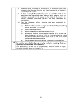 31
(i) Madrasas which have been in existence for at least three years and
affiliated to the Madrassa Board or with Wakf Boards shall be eligible to
become the study centres.
(ii) As there are only 8 Madarsa Boards, hence to extend the facility to the
Madarsas of the other states where Madarsa Board does not exist, the
institutions accorded minority status by the National Commission for
Minority Education Institutions (NCMEI) are also considered for
accreditation.
(iii) Also, the Madarsas fulfilling following may also considered for
accreditation:
(a) Madrasas/ Darul Uloom having independent standing and offering
Maulvi, Aazim and Fazil courses.
(b) Having residential facilities.
(c) Having three year old registered society or Trust.
(d) Possessing minimum infrastructure to offer the NIOS courses (i.e.,
Labs, library etc.) as fixed by NIOS for minority institutions, except
that the desired number of class rooms could be 50% of the norms
for General Category Institutions.
(e) Its courses are recognized by other institutions of higher learning.
186. For seeking accreditation by any minority institution including Madarsa,
application is to be sent at which address?
Ans: Application is to be sent to Director(SSS), National Institute of Open
Schooling, A-24/25, Sector-62, Noida (U.P.).
 